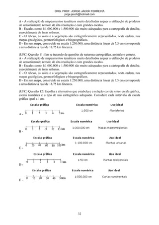 ORG. PROF. JORGE JACOH FERREIRA
                                 jorge.jacoh@hotmail.com

A - A realização de mapeamentos temáticos muito detalhados requer a utilização de produtos
de sensoriamento remoto de alta resolução e com grandes escalas.
B - Escalas como 1:1.000.000 e 1:500.000 são muito adequadas para a cartografia de detalhe,
especialmente de áreas urbanas.
C - O relevo, os solos e a vegetação são cartograficamente representados, nesta ordem, nos
mapas geológicos, geomorfológicos e biogeográficos.
D - Em um mapa, construído na escala 1:250.000, uma distância linear de 7,5 cm corresponde
a uma distância real de 18,75 km lineares.

(UFC) Questão 11: Em se tratando de questões de natureza cartográfica, assinale o correto.
A - A realização de mapeamentos temáticos muito detalhados requer a utilização de produtos
de sensoriamento remoto de alta resolução e com grandes escalas.
B - Escalas como 1:1.000.000 e 1:500.000 são muito adequadas para a cartografia de detalhe,
especialmente de áreas urbanas.
C - O relevo, os solos e a vegetação são cartograficamente representados, nesta ordem, nos
mapas geológicos, geomorfológicos e biogeográficos.
D - Em um mapa, construído na escala 1:250.000, uma distância linear de 7,5 cm corresponde
a uma distância real de 18,75 km lineares.

(UFC) Questão 12: Escolha a alternativa que estabelece a relação correta entre escala gráfica,
escala numérica e o tipo de uso cartográfico adequado. Considere cada intervalo da escala
gráfica igual a 1cm.



A-




B-




C-




D-



E-




                                             32
 