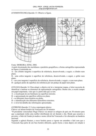 ORG. PROF. JORGE JACOH FERREIRA
                                  jorge.jacoh@hotmail.com

(UNIMONTES/MG) Questão 13: Observe a figura.




Fonte: MOREIRA; SENE, 2004.
A partir da projeção dos meridianos e paralelos geográficos, a forma cartográfica representada
na figura é construída em
A - um cilindro tangente à superfície de referência, desenvolvendo, a seguir, o cilindro num
plano.
B - uma esfera tangente à superfície de referência, desenvolvendo, a seguir, o globo num
plano.
C - um cone tangente à superfície de referência, desenvolvendo, a seguir, o cone num plano.
D - qualquer ponto da superfície de referência por um pedaço de papel num plano.

(UFG/GO) Questão 14: Para atingir o objetivo de ler e interpretar mapas, o leitor necessita de
identificar e analisar os elementos de representação cartográfica. Dentre eles, a escala cumpre
um papel importante, visto que é a partir dela que se tem:
A - a localização de um fenômeno na superfície terrestre.
B - a apresentação da superfície esférica no plano.
C - os diferentes fusos horários no globo.
D - a identificação dos diferentes hemisférios terrestres.
E - o nível de detalhe das informações apresentadas.

(UFRRJ/RJ) Questão 15: Leia a reportagem abaixo:
Chávez vai atrasar horário da Venezuela em 30 minutos
“O presidente venezuelano Hugo Chávez vai atrasar os relógios do país em 30 minutos para
que a população tenha uma melhor distribuição do sol durante o dia. Desde que assumiu o
governo, o líder de Estado já mudou o nome oficial da Venezuela e fez alterações na bandeira
nacional.
Segundo a agência Reuters, o novo horário passa a vigorar em setembro e fará com que a
Venezuela faça parte de um fuso horário diferente, quatro horas e meia depois em relação à


                                              33
 
