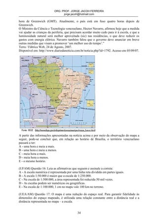 ORG. PROF. JORGE JACOH FERREIRA
                                 jorge.jacoh@hotmail.com

hora de Greenwich (GMT). Atualmente, o país está em fuso quatro horas depois de
Greenwich.
O Ministro da Ciência e Tecnologia venezuelano, Hector Navarro, afirmou hoje que a medida
vai ajudar as crianças da periferia, que precisam acordar muito cedo para ir à escola, e que a
luminosidade natural será melhor aproveitada (sic) nas residências, o que deve reduzir os
gastos com energia elétrica. Navarro também falou que o governo deve anunciar em breve
outras medidas que visam a promover ‘um melhor uso do tempo’.”
Terra / Fábrica Web, 24 de Agosto, 2007.
Disponível em: http://www.diariodanoticia.com.br/noticia.php?id=1792. Acesso em 05/09/07.




A partir das informações apresentadas na notícia acima e por meio da observação do mapa a
seguir, pode-se concluir que, em relação ao horário de Brasília, o território venezuelano
passará a ter:
A - uma hora e meia a mais.
B - uma hora e meia a menos.
C - meia hora a mais.
D - meia hora a menos.
E - o mesmo horário.

(UFAM) Questão 16: Leia as afirmativas que seguem e assinale a correta:
A - A escala numérica é representada por uma linha reta dividida em partes iguais.
B - A escala 1:50.000 é maior que a escala de 1:250.000.
C - Na escala de 1:500.000, a área representada foi reduzida 50 mil vezes.
D - As escalas podem ser numéricas ou geográficas.
E - Na escala de 1:100.000, 1 cm no mapa vale 100 km no terreno.

(UEA/AM) Questão 17: O mapa é uma redução do espaço real. Para garantir fidelidade às
dimensões do espaço mapeado, é utilizada uma relação constante entre a distância real e a
distância representada no mapa – a escala.


                                             34
 