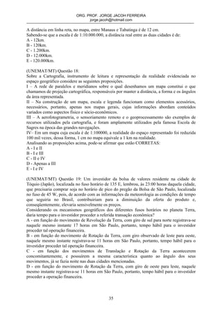 ORG. PROF. JORGE JACOH FERREIRA
                                  jorge.jacoh@hotmail.com

A distância em linha reta, no mapa, entre Manaus e Tabatinga é de 12 cm.
Sabendo-se que a escala é de 1:10.000.000, a distância real entre as duas cidades é de:
A - 12km.
B - 120km.
C - 1.200km.
D - 12.000km.
E - 120.000km.

(UNEMAT/MT) Questão 18:
Sobre a Cartografia, instrumento de leitura e representação da realidade evidenciada no
espaço geográfico considere as seguintes proposições.
I – A rede de paralelos e meridianos sobre o qual desenhamos um mapa constitui o que
chamamos de projeção cartográfica, responsáveis por manter a distância, a forma e os ângulos
da área representada.
II – Na construção de um mapa, escala e legenda funcionam como elementos acessórios,
necessários, portanto, apenas nos mapas gerais, cujas informações abordam conteúdos
variados como aspectos físico e sócio-econômicos.
III – A aerofotogrametria, o sensoriamento remoto e o geoprocessamento são exemplos de
recursos utilizados pela cartografia, e foram amplamente utilizados pela famosa Escola de
Sagres na época das grandes navegações.
IV– Em um mapa cuja escala é de 1:100000, a realidade do espaço representado foi reduzida
100 mil vezes, dessa forma, 1 cm no mapa equivale a 1 km na realidade.
Analisando as proposições acima, pode-se afirmar que estão CORRETAS:
A - I e II
B - I e III
C - II e IV
D - Apenas a III
E - I e IV

(UNEMAT/MT) Questão 19: Um investidor da bolsa de valores residente na cidade de
Tóquio (Japão), localizada no fuso horário de 135 E, lembrou, às 23:00 horas daquela cidade,
que precisaria comprar soja no horário de pico do pregão da Bolsa de São Paulo, localizada
no fuso de 45 W, pois, de acordo com as informações da meteorologia as condições de tempo
que seguiria no Brasil, contribuiriam para a diminuição da oferta do produto e,
conseqüentemente, elevaria sensivelmente os preços.
Considerando os mecanismos geográficos dos diferentes fusos horários no planeta Terra,
daria tempo para o investidor proceder a referida transação econômica?
A - em função do movimento de Revolução da Terra, com giro de sul para norte registrava-se
naquele mesmo instante 17 horas em São Paulo, portanto, tempo hábil para o investidor
proceder tal operação financeira.
B - em função do movimento de Rotação da Terra, com giro observado de leste para oeste,
naquele mesmo instante registrava-se 11 horas em São Paulo, portanto, tempo hábil para o
investidor proceder tal operação financeira.
C - em função dos movimentos de Translação e Rotação da Terra acontecerem
concomitantemente, e possuírem a mesma característica quanto ao ângulo dos seus
movimentos, já se fazia noite nas duas cidades mencionadas.
D - em função do movimento de Rotação da Terra, com giro de oeste para leste, naquele
mesmo instante registrava-se 11 horas em São Paulo, portanto, tempo hábil para o investidor
proceder a operação financeira.



                                              35
 