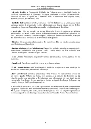 ORG. PROF. JORGE JACOH FERREIRA
                                 jorge.jacoh@hotmail.com

- Grandes Regiões - Conjunto de Unidades da Federação com a finalidade básica de
viabilizar a preparação e a divulgação de dados estatísticos. A última divisão regional,
elaborada em 1970 e vigente até o momento atual, é constituída pelas regiões: Norte,
Nordeste, Sudeste, Sul e Centro-Oeste

- Unidades da Federação: Estados, Territórios e Distrito Federal. São as Unidades de maior
hierarquia dentro da organização político-administrativa no Brasil, criadas através de leis
emanadas no Congresso Nacional e sancionadas pelo Presidente da República.

- Municípios: São as unidades de menor hierarquia dentro da organização político-
administrativa do Brasil, criadas através de leis ordinárias das Assembléias Legislativas de
cada Unidade da Federação e sancionadas pelo Governador. No caso dos territórios, a criação
dos municípios se dá através de lei da Presidência da República.

- Distritos: São as unidades administrativas dos municípios. Têm sua criação norteadas pelas
Leis Orgânicas dos Municípios.

- Regiões Administrativas; Subdistritos e Zonas: São unidades administrativas municipais,
normalmente estabelecidas nas grandes cidades, citadas através de leis ordinárias das
Câmaras Municipais e sancionadas pelo Prefeito.

- Área Urbana: Área interna ao perímetro urbano de uma cidade ou vila, definida por lei
municipal.

- Área Rural: Área de um município externa ao perímetro urbano.

- Área Urbana Isolada: Área definida per lei municipal e separada da sede municipal ou
distrital por área rural ou por um outro limite legal.

- Setor Censitário: É a unidade territorial de coleta, formada por área contínua, situada em
um único Quadro Urbano ou Rural, com dimensões e número de domicílio ou de
estabelecimentos que permitam o levantamento das informações por um único agente
credenciado. Seus limites devem respeitar os limites territoriais legalmente definidos e os
estabelecidos pelo IBGE para fins estatísticos.

A atividade de atualizar a DPA em vigor consiste em transcrevê-la para o mapeamento
topográfico e censitário. Para documentar a DPA se constituiu o Arquivo Gráfico Municipal -
AGM, que é composto pelas cartas, em escala topográfica, onde são lançados/representados
os limites segundo as leis de criação ou de alteração das Unidades Político Administrativas.




                                             4
 