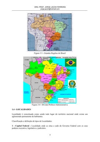 ORG. PROF. JORGE JACOH FERREIRA
                                 jorge.jacoh@hotmail.com




                           Figura 3.3 - Grandes Regiões do Brasil




                        Figura 3.4 - Divisão Político-Administrativa

1.4 - LOCALIDADES

Localidade é conceituada como sendo todo lugar do território nacional onde exista um
aglomerado permanente de habitantes.

Classificação e definição de tipos de Localidades:

1 - Capital Federal - Localidade onde se situa a sede do Governo Federal com os seus
poderes executivo, legislativo e judiciário.


                                              5
 