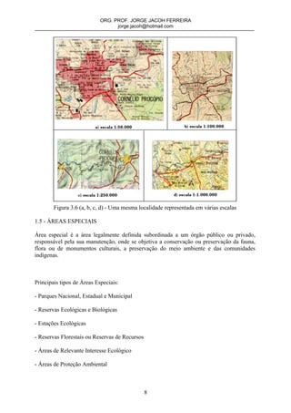 ORG. PROF. JORGE JACOH FERREIRA
                                  jorge.jacoh@hotmail.com




        Figura 3.6 (a, b, c, d) - Uma mesma localidade representada em várias escalas

1.5 - ÁREAS ESPECIAIS

Área especial é a área legalmente definida subordinada a um órgão público ou privado,
responsável pela sua manutenção, onde se objetiva a conservação ou preservação da fauna,
flora ou de monumentos culturais, a preservação do meio ambiente e das comunidades
indígenas.



Principais tipos de Áreas Especiais:

- Parques Nacional, Estadual e Municipal

- Reservas Ecológicas e Biológicas

- Estações Ecológicas

- Reservas Florestais ou Reservas de Recursos

- Áreas de Relevante Interesse Ecológico

- Áreas de Proteção Ambiental



                                                8
 