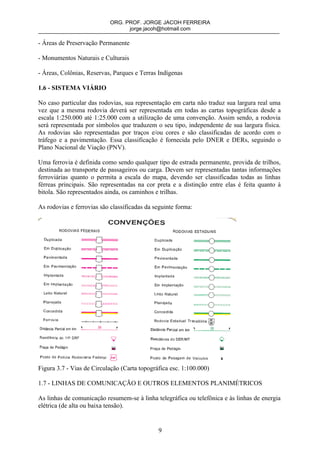 ORG. PROF. JORGE JACOH FERREIRA
                                 jorge.jacoh@hotmail.com

- Áreas de Preservação Permanente

- Monumentos Naturais e Culturais

- Áreas, Colônias, Reservas, Parques e Terras Indígenas

1.6 - SISTEMA VIÁRIO

No caso particular das rodovias, sua representação em carta não traduz sua largura real uma
vez que a mesma rodovia deverá ser representada em todas as cartas topográficas desde a
escala 1:250.000 até 1:25.000 com a utilização de uma convenção. Assim sendo, a rodovia
será representada por símbolos que traduzem o seu tipo, independente de sua largura física.
As rodovias são representadas por traços e/ou cores e são classificadas de acordo com o
tráfego e a pavimentação. Essa classificação é fornecida pelo DNER e DERs, seguindo o
Plano Nacional de Viação (PNV).

Uma ferrovia é definida como sendo qualquer tipo de estrada permanente, provida de trilhos,
destinada ao transporte de passageiros ou carga. Devem ser representadas tantas informações
ferroviárias quanto o permita a escala do mapa, devendo ser classificadas todas as linhas
férreas principais. São representadas na cor preta e a distinção entre elas é feita quanto à
bitola. São representados ainda, os caminhos e trilhas.

As rodovias e ferrovias são classificadas da seguinte forma:




Figura 3.7 - Vias de Circulação (Carta topográfica esc. 1:100.000)

1.7 - LINHAS DE COMUNICAÇÃO E OUTROS ELEMENTOS PLANIMÉTRICOS

As linhas de comunicação resumem-se à linha telegráfica ou telefônica e às linhas de energia
elétrica (de alta ou baixa tensão).


                                              9
 