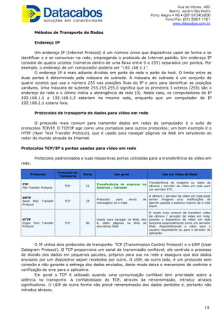 Rua da Várzea, 482
Bairro: Jardim São Pedro
Porto Alegre • RS • CEP 91040-600
Fone/Fax: (51) 3361-1761
www.datacabos.com.br
Métodos de Transporte de Dados
Endereço IP
Um endereço IP (Internet Protocol) é um número único que dispositivos usam de forma a se
identificar e a se comunicar na rede, empregando o protocolo de Internet padrão. Um endereço IP
consiste de quatro octetos (números dentro de uma faixa entre 0 e 255) separados por pontos. Por
exemplo, o endereço de um computador poderia ser “192.168.1.1”.
O endereço IP é mais adiante dividido em parte de rede e parte de host. O limite entre as
duas partes é determinado pela máscara de subrede. A máscara de subrede é um conjunto de
quatro octetos que usa o número 255 nas posições fixas do IP e zero para identificar as posições
variáveis. Uma máscara de subrede 255.255.255.0 significa que os primeiros 3 octetos (255) são o
endereço da rede e o último indica a abrangência da rede (0). Neste caso, os computadores de IP
192.168.1.1 e 192.168.1.2 estariam na mesma rede, enquanto que um computador de IP
192.168.2.1 estaria fora.
Protocolos de transporte de dados para vídeo em rede
O protocolo mais comum para transmitir dados em redes de computador é o suíte de
protocolos TCP/IP. O TCP/IP age como uma portadora para outros protocolos; um bom exemplo é o
HTTP (Hyer Text Transfer Protocol), que é usado para navegar páginas na Web em servidores ao
redor do mundo através da Internet.
Protocolos TCP/IP e portas usadas para vídeo em rede
Protocolos padronizados e suas respectivas portas utilizadas para a transferência de vídeo em
rede:
Protocolo
Protocolo de
Transporte
Porta Uso geral Uso em Vídeo de Rede
FTP
File Transfer Protocol
TCP 21
Transferência de arquivos na
Internet / Intranet
Transferência de imagens ou vídeo da
câmera / servidor de vídeo em rede para
um servidor FTP.
SMTP
Send Mail Transfer
Protocol
TCP 25
Protocolo para envio de
mensagens de e-mail.
A câmera / servidor de vídeo em rede pode
enviar imagens e/ou notificações de
alarme usando o sistema interno de e-mail
client.
HTTP
Hyper Text Transfer
Protocol
TCP 80
Usado para navegar na Web, isto
é, obter páginas na Web de
servidores Web
O modo mais comum de transferir vídeo
da câmera / servidor de vídeo em rede,
quando o dispositivo de vídeo em rede
funciona essencialmente como um servidor
Web, disponibilizando o vídeo para o
usuário requisitante ou para o servidor de
aplicação.
O IP utiliza dois protocolos de transporte: TCP (Transmission Control Protocol) e o UDP (User
Datagram Protocol). O TCP proporciona um canal de transmissão confiável; ele controla o processo
de divisão dos dados em pequenos pacotes, próprios para uso na rede e assegura que dos dados
enviados por um dispositivo sejam recebidos por outro. O UDP, de outro lado, é um protocolo sem
conexão e não garante a entrega dos dados enviados, deste modo deixa o mecanismo de controle e
verificação de erro para o aplicativo.
Em geral o TCP é utilizado quando uma comunicação confiável tem prioridade sobre a
latência no transporte. A confiabilidade do TCP, através da retransmissão, introduz atrasos
significativos. O UDP de outra forma não provê retransmissão dos dados perdidos e, portanto não
introduz atrasos.
10
 
