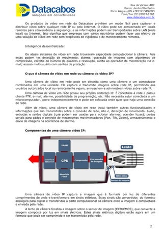 Rua da Várzea, 482
Bairro: Jardim São Pedro
Porto Alegre • RS • CEP 91040-600
Fone/Fax: (51) 3361-1761
www.datacabos.com.br
Os produtos de vídeo em rede da Datacabos provêem um modo fácil para capturar e
distribuir vídeo sobre qualquer rede IP ou pela Internet. O vídeo pode ser armazenado em locais
remotos para conveniência e segurança, e as informações podem ser transportadas sobre LAN (rede
local) ou Internet. Isto significa que empresas com vários escritórios podem fazer uso efetivo de
uma solução de vídeo em rede com propósitos de vigilância e de monitoramento remotos.
Inteligência descentralizada:
Os atuais sistemas de vídeo em rede trouxeram capacidade computacional à câmera. Pois
estas podem ter detecção de movimento, alarme, gravação de imagens com algoritmos de
compressão, escolha do número de quadros e resolução, alerta ao operador da monitoração via e-
mail, acesso multiusuário com senhas de proteção.
O que é câmera de vídeo em rede ou câmera de vídeo IP?
Uma câmera de vídeo em rede pode ser descrita como uma câmera e um computador
combinados em uma unidade. Ela captura e transmite imagens sobre rede IP, permitindo aos
usuários autorizados local ou remotamente vejam, armazenem e administrem vídeo sobre rede IP.
Uma câmera de vídeo em rede possui seu próprio endereço IP. É conectada à rede e possui
cliente FTP, e-mail, alarme, possibilidade de programação, etc. Não necessita estar conectada a um
microcomputador, opera independentemente e pode ser colocada onde quer que haja uma conexão
de rede.
Além de vídeo, uma câmera de vídeo em rede inclui também outras funcionalidades e
informações que são transmitidas sobre a conexão de rede, isto é, detecção de movimento, áudio,
entradas e saídas digitais (que podem ser usadas para acionar alarmes, acender luzes), portas
seriais para dados e controle de mecanismos movimentadores (Pan, Tilt, Zoom), armazenamento e
envio de imagens na ocorrência de alarme.
Componentes de uma câmera vídeo IP:
Uma câmera de vídeo IP captura a imagem que é formada por luz de diferentes
comprimentos de onda e transforma-a em sinais elétricos. Estes sinais são convertidos do formato
analógico para digital e transferidos à parte computacional da câmera onde a imagem é compactada
e enviada pela rede.
A lente da câmera focaliza a imagem sobre o sensor de imagem (CCD/CMOS), que converte a
imagem composta por luz em sinais elétricos. Estes sinais elétricos digitais estão agora em um
formato que pode ser comprimido e ser transmitido pela rede.
2
 