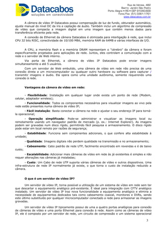 Rua da Várzea, 482
Bairro: Jardim São Pedro
Porto Alegre • RS • CEP 91040-600
Fone/Fax: (51) 3361-1761
www.datacabos.com.br
A câmera de vídeo IP Datacabos possui compensação de luz de fundo, obturador automático,
ajuste manual do nível DC da íris e captação de áudio. Também inclui um algoritmo de compressão
de vídeo que compacta a imagem digital em uma imagem que contém menos dados para
transferência eficiente pela rede.
A conexão de Ethernet da câmera Datacabos é otimizada para interligação à rede, que inclui
CPU 32 bits RISC, conectividade de 10/100 MBit, memória RAM de 64MB e várias interfaces de I/O.
A CPU, a memória flash e a memória DRAM representam o "cérebro" da câmera e foram
especificamente projetados para aplicações de rede. Juntos, eles controlam a comunicação com a
rede e o servidor de Web interno.
Via porta de Ethernet, a câmera de vídeo IP Datacabos pode enviar imagens
simultaneamente a até 5 usuários.
Com um servidor de Web embutido, uma câmera de vídeo em rede não precisa de uma
conexão direta a um microcomputador ou qualquer outro hardware ou software para capturar /
transmitir imagens e áudio. Ela opera como uma unidade autônoma, somente requerendo uma
conexão à rede.
Vantagens da câmera de vídeo em rede:
- Flexibilidade: Instalação em qualquer lugar onde exista um ponto de rede (Modem,
celular, adaptador wireless);
- Funcionalidade: Todos os componentes necessários para visualizar imagens ao vivo pela
rede estão presentes numa câmera de vídeo IP;
- Fácil instalação: Basta conectar a câmera na rede e ajustar o seu endereço IP para torná-
la operacional;
- Operação simplificada: Pode-se administrar e visualizar as imagens local ou
remotamente usando um navegador padrão de mercado (p. ex.: Internet Explorer). As imagens
podem ser gravadas num disco rígido, permitindo fácil pesquisa e armazenamento. O disco rígido
pode estar em local remoto por razões de segurança;
- Estabilidade: Funciona sem componentes adicionais, o que confere alta estabilidade à
unidade;
- Qualidade: Imagens digitais não perdem qualidade na transmissão e no armazenamento;
- Cabeamento: Cabo padrão de rede UTP, facilmente encontrado em revendas e é de baixo
custo;
- Escalabilidade: Adicionar mais câmeras de vídeo em rede às já existentes é simples e não
requer alterações nas câmeras já instaladas;
- Custo: Um Cabo de rede UTP suporta várias câmeras de vídeo e outros dispositivos. Uma
infra-estrutura de rede IP normalmente já existe, o que torna o custo de instalação reduzido a
câmera.
O que é um servidor de vídeo IP?
Um servidor de vídeo IP, torna possível a utilização de um sistema de vídeo em rede sem ter
que descartar o equipamento analógico pré-existente. É ideal para integração com CFTV analógico
instalado. Um servidor de vídeo IP traz nova funcionalidade a equipamento analógico e elimina a
necessidade de equipamentos dedicados tais como cabeamento coaxial, monitores e DVRs, sendo
este último substituído por qualquer microcomputador conectado a rede para armazenar as imagens
gravadas.
Um servidor de vídeo IP tipicamente possui de uma a quatro portas analógicas para conexão
de câmeras de vídeo e uma porta Ethernet para conexão à rede. Assim como as câmeras de vídeo
IP, ele é composto por um servidor de rede, um circuito de compressão e um sistema operacional
3
 