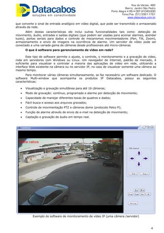 Rua da Várzea, 482
Bairro: Jardim São Pedro
Porto Alegre • RS • CEP 91040-600
Fone/Fax: (51) 3361-1761
www.datacabos.com.br
que converte o sinal de entrada analógico em vídeo digital, que pode ser transmitido e armazenado
através da rede.
Além destas características ele inclui outras funcionalidades tais como: detecção de
movimento, áudio, entradas e saídas digitais (que podem ser usadas para acionar alarmes, acender
luzes), portas seriais para dados e controle de mecanismos movimentadores (Pan, Tilt, Zoom),
armazenamento e envio de imagens na ocorrência de alarme. Um servidor de vídeo pode ser
conectado a uma variada gama de câmeras desde profissionais até micro-câmeras.
O que é software para gerenciamento de vídeo em rede?
Este tipo de software permite o ajuste, o controle, o monitoramento e a gravação de vídeo,
roda em servidores com Windows ou Linux. Um navegador de Internet, padrão de mercado, é
suficiente para visualizar e controlar a maioria das aplicações de vídeo em rede, utilizando a
interface Web existente na câmera ou no servidor IP, no caso de visualizar somente uma câmera ao
mesmo tempo.
Para monitorar várias câmeras simultaneamente, se faz necessário um software dedicado. O
software Multi-window que acompanha os produtos IP Datacabos, possui as seguintes
características:
• Visualização e gravação simultânea para até 16 câmeras;
• Modo de gravação: contínuo, programado e alarme por detecção de movimento;
• Capacidade de manejar diferentes taxas de quadros e dados;
• Fácil busca e acesso aos arquivos gravados;
• Controle de movimentação PTZ e câmeras dome (protocolo Pelco P);
• Função de alarme através de envio de e-mail na detecção de movimento;
• Captação e gravação de áudio em tempo real.
Exemplo do software de monitoramento de vídeo IP (uma câmera /servidor)
4
 