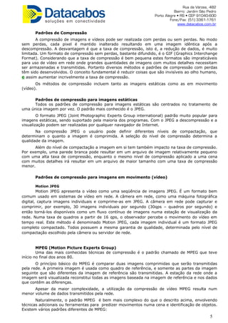 Rua da Várzea, 482
Bairro: Jardim São Pedro
Porto Alegre • RS • CEP 91040-600
Fone/Fax: (51) 3361-1761
www.datacabos.com.br
Padrões de Compressão
A compressão de imagens e vídeos pode ser realizada com perdas ou sem perdas. No modo
sem perdas, cada pixel é mantido inalterado resultando em uma imagem idêntica após a
descompressão. A desvantagem é que a taxa de compressão, isto é, a redução de dados, é muito
limitada. Um formato de compressão sem perdas, bastante difundido, é o GIF (Graphics Interchange
Format). Considerando que a taxa de compressão é bem pequena estes formatos são impraticáveis
para uso de vídeo em rede onde grandes quantidades de imagens com muitos detalhes necessitam
ser armazenadas e transmitidas. Portanto diversos métodos e padrões de compressão com perdas
têm sido desenvolvidos. O conceito fundamental é reduzir coisas que são invisíveis ao olho humano,
e assim aumentar incrivelmente a taxa de compressão.
Os métodos de compressão incluem tanto as imagens estáticas como as em movimento
(vídeo).
Padrões de compressão para imagens estáticas
Todos os padrões de compressão para imagens estáticas são centrados no tratamento de
uma única imagem por vez. O padrão mais conhecido é o JPEG.
O formato JPEG (Joint Photographic Experts Group international) padrão muito popular para
imagens estáticas, sendo suportado pela maioria dos programas. Com o JPEG a descompressão e a
visualização podem ser realizadas por qualquer navegador de Internet.
Na compressão JPEG o usuário pode definir diferentes níveis de compactação, que
determinam o quanto a imagem é comprimida. A seleção do nível de compressão determina a
qualidade da imagem.
Além do nível de compactação a imagem em si tem também impacto na taxa de compressão.
Por exemplo, uma parede branca pode resultar em um arquivo de imagem relativamente pequeno
com uma alta taxa de compressão, enquanto o mesmo nível de compressão aplicado a uma cena
com muitos detalhes irá resultar em um arquivo de maior tamanho com uma taxa de compressão
menor.
Padrões de compressão para imagens em movimento (vídeo)
Motion JPEG
Motion JPEG apresenta o vídeo como uma seqüência de imagens JPEG. É um formato bem
comum usado em sistemas de vídeo em rede. A câmera em rede, como uma máquina fotográfica
digital, captura imagens individuais e comprime-as em JPEG. A câmera em rede pode capturar e
comprimir, por exemplo, 30 imagens individuais por segundo (30qps – quadros por segundo) e
então torná-los disponíveis como um fluxo contínuo de imagens numa estação de visualização da
rede. Numa taxa de quadros a partir de 16 qps, o observador percebe o movimento do vídeo em
tempo real. Este método é denominado Motion JPEG, cada imagem individual é um formato JPEG
completo compactado. Todos possuem a mesma garantia de qualidade, determinada pelo nível de
compactação escolhido pela câmera ou servidor de rede.
MPEG (Motion Picture Experts Group)
Uma das mais conhecidas técnicas de compressão é o padrão chamado de MPEG que teve
início no final dos anos 80.
O princípio básico do MPEG é comparar duas imagens comprimidas que serão transmitidas
pela rede. A primeira imagem é usada como quadro de referência, e somente as partes da imagem
seguinte que são diferentes da imagem de referência são transmitidas. A estação da rede onde a
imagem será visualizada reconstitui todas as imagens baseada na imagem de referência e nos dados
que contêm as diferenças.
Apesar da maior complexidade, a utilização da compressão de vídeo MPEG resulta num
menor volume de dados transmitidos pela rede.
Naturalmente, o padrão MPEG é bem mais complexo do que o descrito acima, envolvendo
técnicas adicionais ou ferramentas para predizer movimentos numa cena e identificação de objetos.
Existem vários padrões diferentes de MPEG:
5
 