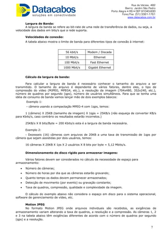 Rua da Várzea, 482
Bairro: Jardim São Pedro
Porto Alegre • RS • CEP 91040-600
Fone/Fax: (51) 3361-1761
www.datacabos.com.br
Largura de Banda:
A largura da banda se refere ao bit-rate de uma rede de transferência de dados, ou seja, a
velocidade dos dados em bits/s que a rede suporta.
Velocidades de conexão:
A tabela abaixo mostra o limite de banda para diferentes tipos de conexão à internet:
56 kbit/s Modem / Discada
10 Mbit/s Ethernet
100 Mbit/s Fast Ethernet
1000 Mbit/s Gigabit Ethernet
Cálculo da largura de banda:
Para calcular a largura de banda é necessário conhecer o tamanho do arquivo a ser
transmitido. O tamanho do arquivo é dependente de vários fatores, dentre eles, o tipo de
compressão do vídeo (MJPEG, MPEG4, etc.), a resolução da imagem (704x480, 352x240, etc.),
número de quadros por segundo (qps), número de usuários simultâneos. Para que se tenha uma
idéia de consumo de banda vamos lançar mão de dois exemplos básicos:
Exemplo 1:
- câmera usando a compactação MPEG-4 com 1qps, temos:
1 (câmera) X 25KB (tamanho da imagem) X 1qps = 25KB/s (não esqueça de converter KB/s
para Kbits/s, caso contrário os resultados estarão incorretos.)
25KB/s X 8 bits/Byte = 200 Kbits/s esta é a largura de banda necessária.
Exemplo 2:
- Dezesseis (16) câmeras com arquivos de 20KB a uma taxa de transmissão de 1qps por
câmera que sejam assistidas por dois usuários, temos:
16 câmeras X 20KB X 1ps X 2 usuários X 8 bits por byte = 5,12 Mbits/s.
Dimensionamento do disco rígido para armazenar imagens:
Vários fatores devem ser considerados no cálculo da necessidade de espaço para
armazenamento:
• Número de câmeras;
• Número de horas por dia que as câmeras estarão gravando;
• Quanto tempo os dados devem permanecer armazenados;
• Detecção de movimento (por evento) ou gravação constante;
• Taxa de quadros, compressão, qualidade e complexidade da imagem.
O cálculo do exemplo abaixo não considera o espaço em disco para o sistema operacional,
software de gerenciamento de vídeo, etc.
Motion JPEG
No formato Motion JPEG onde arquivos individuais são recebidos, as exigências de
armazenamento variam alterando a taxa de quadros, a resolução e a compressão. As câmeras 1, 2
e 3 na tabela abaixo têm exigências diferentes de acordo com o número de quadros por segundo
(qps) e a resolução.
7
 