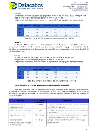 Rua da Várzea, 482
Bairro: Jardim São Pedro
Porto Alegre • RS • CEP 91040-600
Fone/Fax: (51) 3361-1761
www.datacabos.com.br
Cálculo:
Tamanho da imagem x quadros por segundo x 3600s = KB por hora / 1000 = MB por hora
MB por hora x horas de operação por dia / 1000 = GB por dia
GB por dia x período de armazenamento = Necessidade de espaço de armazenamento
Câmera Resolução Tamanho da
Imagem (KB)
Quadros por
segundo
MB/hora Horas de operação GB/dia
Nº. 1 CIF 13 5 234 8 1,9
Nº. 2 CIF 13 15 702 8 5,6
Nº. 3 4CIF 40 15 2160 12 26
Total de 3 câmeras com 30 dias de armazenamento = 1002GB.
MPEG-4
No formato MPEG-4 as imagens são recebidas em um fluxo contínuo de dados, isto é, não
como arquivos individuais. É o bit-rate que determina o respectivo espaço de armazenamento. O
bit-rate é um resultado da taxa de quadros, da resolução e da compressão, bem como do nível de
movimento da cena.
Cálculo:
Bit rate / 8 (bits em um byte) x 3600s = KB por hora / 1000 = MB por hora
MB por hora x horas de operação por dia / 1000 = GB por dia
GB por dia x período de armazenamento = Necessidade de espaço de armazenamento
Câmera Resolução Tamanho da
Imagem (KB)
Quadros por
segundo
MB/hora Horas de operação GB/dia
Nº. 1 CIF 170 5 76,5 8 0,6
Nº. 2 CIF 400 15 180 8 1,4
Nº. 3 4CIF 880 15 396 12 5
Total de 3 câmeras com 30 dias de armazenamento = 204GB
Como Escolher a Taxa de quadros para Visualização/Gravação
Para cada aplicação existe uma relação de número de quadros por segundo mais adequada.
A escolha da melhor configuração é dependente do tipo cena, sua complexidade e do nível de
detalhe que se deseja monitorar. A tabela abaixo mostra algumas aplicações com as respectivas
taxas de quadros.
Aplicação Nº. de Quadros
Recomendado
Observações
Monitoramento em geral,
estoques, escritórios
1 – 2 qps As imagens não terão movimentação, porém a maioria dos
movimentos será gravados.
PTZ em modo tour ou automático 3 – 4 qps As imagens apresentarão movimento e a movimentação do
PTZ será suave.
Captura de placa veicular 3,75 – 15 qps É necessário determinar a velocidade dos veículos no campo de
visão da câmera para determinar a taxa correta.
Caixas registradoras 15 – 20 qps Aplicação em tempo real são necessários no mínimo 15 qps.
Verificação de valores. Aplicações
de alta segurança
Identificar eventos
8
 