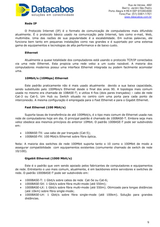 Rua da Várzea, 482
Bairro: Jardim São Pedro
Porto Alegre • RS • CEP 91040-600
Fone/Fax: (51) 3361-1761
www.datacabos.com.br
Rede IP
O Protocolo Internet (IP) é o formato de comunicação de computadores mais difundido
atualmente. É o protocolo básico usado na comunicação pela Internet, tais como e-mail, Web,
multimídia. Uma das razões de sua popularidade é a escalabilidade. Em outras palavras, ele
funciona bem tanto em pequenas instalações como nas grandes e é suportado por uma extensa
gama de equipamentos e tecnologias de alta performance e de baixo custo.
Ethernet
Atualmente a quase totalidade dos computadores está usando o protocolo TCP/IP conectados
via uma rede Ethernet. Esta propicia uma rede veloz a um custo razoável. A maioria dos
computadores modernos possui uma interface Ethernet integrada ou podem facilmente acomodar
uma.
10Mbit/s (10Mbps) Ethernet
Este padrão praticamente não é mais usado atualmente devido a sua baixa capacidade,
sendo substituído pelo 100Mbis/s Ethernet desde o final dos anos 90. A topologia mais comum
usada no mesmo era chamada de 10BASE-T; e utiliza 4 fios (dois pares trançados) – cabo de rede
Cat-3 ou Cat-5. Um Hub ou Switch situado no centro com uma porta para cada ponto de
interconexão. A mesma configuração é empregada para o Fast Ethernet e para o Gigabit Ethernet.
Fast Ethernet (100 Mbit/s)
Suporta taxas de transferência de até 100Mbit/s, é o tipo mais comum de Ethernet usada nas
rede de computadores hoje em dia. O principal padrão é chamado de 100BASE-T. Embora seja mais
veloz obedece aos mesmos princípios do anterior 10Mbit. O padrão 100BASE-T pode ser subdividido
em:
• 100BASE-TX: usa cabo de par trançado (Cat-5);
• 100BASE-FX: 100 Mbit/s Ethernet sobre fibra óptica.
Nota: A maioria dos switches de rede 100Mbit suporta tanto o 10 como o 100Mbit de modo a
assegurar compatibilidade com equipamentos existentes (comumente chamado de switch de rede
10/100).
Gigabit Ethernet (1000 Mbit/s)
Este é o padrão que vem sendo apoiado pelos fabricantes de computadores e equipamentos
de rede. Entretanto o uso mais comum, atualmente, é em backbones entre servidores e switches de
rede. O padrão 1000BASE-T pode ser subdividido em:
• 1000BASE-T: 1 Gbit/s sobre cabos de rede Cat-5e ou Cat-6;
• 1000BASE-SX: 1 Gbit/s sobre fibra multi-mode (até 550m);
• 1000BASE-LX: 1 Gbit/s sobre fibra multi-mode (até 550m). Otimizado para longas distâncias
(até 10km) sobre fibra single-mode;
• 1000BASE-LH: 1 Gbit/s sobre fibra single-mode (até 100km). Solução para grandes
distâncias.
9
 