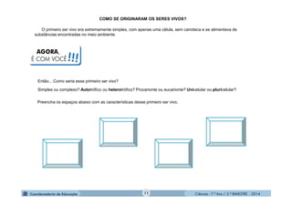 Ciências - 7.º Ano / 2.º BIMESTRE - 2014Ciências - 7.º Ano / 2.º BIMESTRE - 2014
Preencha os espaços abaixo com as características desse primeiro ser vivo.
O primeiro ser vivo era extremamente simples, com apenas uma célula, sem carioteca e se alimentava de
substâncias encontradas no meio ambiente.
AGORA,
É COM VOCÊ!!!
COMO SE ORIGINARAM OS SERES VIVOS?
11
Então... Como seria esse primeiro ser vivo?
Simples ou complexo? Autotrófico ou heterotrófico? Procarionte ou eucarionte? Unicelular ou pluricelular?
 