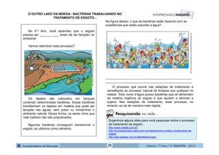 Ciências - 7.º Ano / 2.º BIMESTRE - 2014Ciências - 7.º Ano / 2.º BIMESTRE - 2014
Sugerimos alguns sites para você pesquisar sobre o processo
de tratamento de esgoto.
http://www.cedae.com.br/
http://mundoestranho.abril.com.br/materia/como-e-feito-o-tratamento-de-
esgoto
http://site.sabesp.com.br/site/default.aspx
O processo que ocorre nas estações de tratamento é
semelhante ao processo natural de limpeza que qualquer rio
realiza. Todo curso d’água possui bactérias que se alimentam
da matéria orgânica do esgoto e que ajudam a eliminar a
sujeira. Nas estações de tratamento, esse processo, no
entanto, se dá de maneira mais rápida.
Na figura abaixo, o que as bactérias estão fazendo com as
substâncias que estão poluindo a água?
__________________________________________________
__________________________________________________
O OUTRO LADO DA MOEDA - BACTÉRIAS TRABALHANDO NO
TRATAMENTO DE ESGOTO...
http://www.quimicaederivados.com.br/revista/qd389/biotecnologia1.htm
No 6.º Ano, você aprendeu que o esgoto
precisa ser ___________ antes de ser lançado no
ambiente.
Vamos relembrar esse processo?
Os dejetos são colocados em tanques
contendo determinadas bactérias. Essas bactérias
transformam os dejetos em matéria que pode ser
lançada nas águas, sem poluir ou contaminar o
ambiente natural. Dessa forma, os seres vivos que
nele habitam não são prejudicados.
Algumas bactérias conseguem transformar o
esgoto, ao utilizá-lo como alimento.
http://www.cesan.com.br/page.php?42
Pesquisando na rede...
28
 