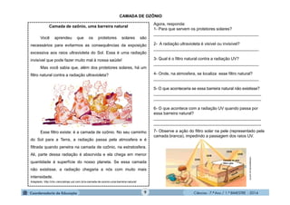 Ciências - 7.º Ano / 1.º BIMESTRE - 20149
Camada de ozônio, uma barreira natural
Você aprendeu que os protetores solares são
necessários para evitarmos as consequências da exposição
excessiva aos raios ultravioleta do Sol. Essa é uma radiação
invisível que pode fazer muito mal à nossa saúde!
Mas você sabia que, além dos protetores solares, há um
filtro natural contra a radiação ultravioleta?
Esse filtro existe: é a camada de ozônio. No seu caminho
do Sol para a Terra, a radiação passa pela atmosfera e é
filtrada quando penetra na camada de ozônio, na estratosfera.
Ali, parte dessa radiação é absorvida e ela chega em menor
quantidade à superfície do nosso planeta. Se essa camada
não existisse, a radiação chegaria a nós com muito mais
intensidade.
Adaptado: http://chc.cienciahoje.uol.com.br/a-camada-de-ozonio-uma-barreira-natural/
Agora, responda:
1- Para que servem os protetores solares?
______________________________________________
2- A radiação ultravioleta é visível ou invisível?
______________________________________________
3- Qual é o filtro natural contra a radiação UV?
______________________________________________
4- Onde, na atmosfera, se localiza esse filtro natural?
______________________________________________
5- O que aconteceria se essa barreira natural não existisse?
_______________________________________________
_______________________________________________
6- O que acontece com a radiação UV quando passa por
essa barreira natural?
_______________________________________________
_______________________________________________
CAMADA DE OZÔNIO
clickeaprenda.uol.com.br
7- Observe a ação do filtro solar na pele (representado pela
camada branca), impedindo a passagem dos raios UV.
UVA
UVB
UVA
UVB
Camada de pele
filtro solar
Pêlo
 