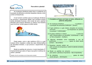 Ciências - 7.º Ano / 1.º BIMESTRE - 201413
Para salvar o planeta!
As mudanças climáticas podem levar a problemas na
produção de alimentos e provocar desastres naturais, entre
outras consequências.
O ser humano contribui para as mudanças climáticas
ao provocar o aquecimento global. Isso acontece porque
várias atividades humanas, como andar de carro, queimar
florestas para produzir alimentos ou colocar uma indústria
para funcionar, emitem gases do efeito estufa.
Esses gases, como o gás carbônico (CO2) e o gás
metano (CH4), impedem a saída dos raios infravermelhos
da atmosfera terrestre, o que provoca o aquecimento do
planeta.
Mudar os padrões de consumo é muito importante. É
imprescindível que cada um faça a sua parte no esforço de
salvar o planeta!
Adaptado: http://chc.cienciahoje.uol.com.br/para-salvar-o-planeta/
1- Complete as frases com base no texto, utilizando as
palavras adequadas:
a) As mudanças climáticas ______________ a qualidade e
a produção dos alimentos (melhoram – pioram).
b) O gás carbônico e o gás metano, lançados em excesso,
provocam _______________ da temperatura do planeta
(o aumento – a diminuição).
d) Os gases carbônico e metano ____________ a saída dos
raios infravermelhos da atmosfera, aumentando o calor
na Terra (impedem – facilitam).
e) Algumas atividades como queimadas e uso de
automóveis _________________ gases do efeito estufa
(emitem – não emitem).
f) Desastres naturais podem ser ___________________
pelo aumento da temperatura média do planeta (evitados
– causados).
g) Mudar os padrões de consumo _________________
para salvar o planeta (é importante – não é importante).
h) As indústrias _________________ gases do efeito
estufa (lançam – não lançam).
 