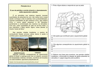 Ciências - 7.º Ano / 1.º BIMESTRE - 2014
O uso de petróleo e carvão mineral e o desmatamento
estão aquecendo o planeta
É na atmosfera que estamos jogando imensas
quantidades de poluentes por ano. Isto causa mal à nossa
saúde e ameaça a vida no planeta. Com a industrialização,
imensas quantidades de gás carbônico (CO2), gás metano
(CH4) e outros gases passaram a ser liberados,
aumentando a concentração dos mesmos na atmosfera.
Com isso, maior quantidade de calor do sol fica retido, o
que intensifica o efeito estufa. Agora, nosso planeta, já
mostra “sinais de febre.”
Nas grandes cidades brasileiras, a queima de
combustíveis fósseis provoca sérios danos à saúde e
contribui para o aquecimento global.
Algumas possíveis consequências do aquecimento
global no Brasil: a caatinga pode virar um deserto, aumento
de tempestades violentas, tornados, ocorrência de furacões
na costa brasileira, agricultura prejudicada etc.
Adaptado: http://www.greenpeace.org.br/clima/pdf/cartilha_clima.pdf
14
Poluição do ar 1- Pinte a figura abaixo e responda ao que se pede:
2- Cite ações que contribuem para o aquecimento global:
a) ___________________________________________
b) ___________________________________________
c) ___________________________________________
3- Cite algumas consequências do aquecimento global no
Brasil:
a) __________________________________________
b) __________________________________________
c) __________________________________________
4- Elabore uma frase para incentivar, nas grandes cidades
brasileiras, a diminuição do despejo de gases poluentes na
atmosfera. A página seguinte pode auxiliá-lo.
_____________________________________________
_____________________________________________
http://www.smartkids.com.br/desenhos-para-colorir/poluicao-do-ar.html
http://commons.wikimedia.org/wiki/File:F5_tornado_Elie_Manitoba_2007.jpg
http://jeremoaboagora.com.br/tag/seca
DESERTIFICAÇÃO TORNADO
 