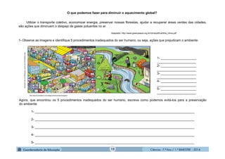 Ciências - 7.º Ano / 1.º BIMESTRE - 201415
Utilizar o transporte coletivo, economizar energia, preservar nossas florestas, ajudar a recuperar áreas verdes das cidades,
são ações que diminuem o despejo de gases poluentes no ar.
Adaptado: http://www.greenpeace.org.br/clima/pdf/cartilha_clima.pdf
1- Observe as imagens e identifique 5 procedimentos inadequados do ser humano, ou seja, ações que prejudicam o ambiente:
O que podemos fazer para diminuir o aquecimento global?
http://eddiesouza.com.br/2011/09/30/jogo-do-meio-ambiente/
http://www.humordaterra.com/category/diversos/cartuns/page/4/
1- ____________________
______________________
2- ____________________
______________________
3- ____________________
______________________
4- ____________________
______________________
5- ____________________
______________________
Agora, que encontrou os 5 procedimentos inadequados do ser humano, escreva como podemos evitá-los para a preservação
do ambiente:
1- __________________________________________________________________________________________
2- __________________________________________________________________________________________
3- __________________________________________________________________________________________
4- __________________________________________________________________________________________
5- __________________________________________________________________________________________
 