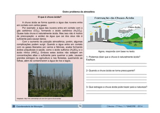 Ciências - 7.º Ano / 1.º BIMESTRE - 201416
Outro problema da atmosfera
O que é chuva ácida?
A chuva ácida se forma quando a água das nuvens entra
em contato com certos gases.
Por exemplo: a água das nuvens entra em contato com o
gás carbônico (CO2), formando o ácido carbônico (H2CO3).
Quase toda chuva é naturalmente ácida. Mas isso não é motivo
de preocupação: a acidez da água que cai dos céus não é
suficiente para causar danos.
Com o aumento da poluição atmosférica, porém, algumas
complicações podem surgir. Quando a água entra em contato
com os gases liberados por carros e fábricas, acaba formando
ácidos prejudiciais à saúde, como o ácido sulfúrico (H2SO4) e o
ácido nítrico (HNO3). Embora estes ácidos não estejam em
concentrações altas o suficiente para queimar a pele, causam
grandes estragos na agricultura e nas florestas, queimando as
folhas, além de contaminarem a água de rios e lagos.
Adaptado: http://chc.cienciahoje.uol.com.br/o-que-e-chuva-acida/
Agora, responda com base no texto:
1- Podemos dizer que a chuva é naturalmente ácida?
Explique.
________________________________________________
________________________________________________
2- Quando a chuva ácida se torna preocupante?
________________________________________________
________________________________________________
________________________________________________
________________________________________________
3- Que estragos a chuva ácida pode trazer para a natureza?
________________________________________________
________________________________________________
www.infoescola.com
Poluentes
 