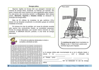 Ciências - 7.º Ano / 1.º BIMESTRE - 201418
http://www.colorirgratis.com/desenhos-de-edificios-e-outras-construcoes-para-colorir.html
1- Encontre as palavras destacadas no texto e
complete a atividade ao lado:
a) A energia obtida pela movimentação do ar já é utilizada desde o
século V, na __________________ com a utilização dos
____________________________.
b) Países como ___________________, ___________________,
____________________, ______________________ e
________________________ têm se destacado no uso da energia
eólica.
.
Para colorirEnergia eólica
Algumas regiões da Europa têm sua paisagem marcada por
turbinas de energia eólica. Amsterdã, na Holanda, por exemplo, não
seria a mesma sem seus moinhos de vento espalhados pelos campos.
Os cata-ventos são marcantes também na Dinamarca. Além desses
países, Alemanha, Espanha e Estados Unidos se destacam na
produção de energia eólica.
Mais de 50 milhões de toneladas de gás carbônico (CO2)
deixam de ser lançadas anualmente na atmosfera graças às turbinas
instaladas na Europa.
Em tempos de crise do petróleo, por causa da poluição causada
pela queima dos combustíveis fósseis, as sociedades pesquisam
formas de energia alternativa, que causem danos menores ao meio
ambiente. A ENERGIA EÓLICA, portanto, é uma fonte de energia
alternativa.
Adaptado: http://cienciahoje.uol.com.br/especiais/meio-ambiente-em-foco/de-vento-em-popa/?searchterm=moinhos%20de%20vento
Os moinhos de vento foram inventados na
Pérsia no séc. V. Eles foram usados para
bombear água para irrigação.
 