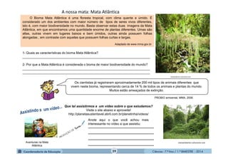 Ciências - 7.º Ano / 1.º BIMESTRE - 2014
A nossa mata: Mata Atlântica
O Bioma Mata Atlântica é uma floresta tropical, com clima quente e úmido. É
considerado um dos ambientes com maior número de tipos de seres vivos diferentes,
isto é, com maior biodiversidade no mundo. Basta observar estas duas imagens da Mata
Atlântica, em que encontramos uma quantidade enorme de plantas diferentes. Umas são
altas, outras vivem em lugares baixos e bem úmidos, outras ainda possuem folhas
alongadas , em contraste com aquelas que possuem folhas curtas e largas.
Adaptado de www.mma.gov.br
meioambiente.culturamix.com
meioambiente.culturamix.com
Os cientistas já registraram aproximadamente 200 mil tipos de animais diferentes que
vivem neste bioma, representando cerca de 14 % de todos os animais e plantas do mundo.
Muitos estão ameaçados de extinção.
PROBIO ambiental, MMA, 2006.
Aventuras na Mata
Atlântica
Que tal assistirmos a um vídeo sobre o que estudamos?
Visite o site abaixo e aproveite!
http://planetasustentavel.abril.com.br/planetinha/videos/
___________________________
___________________________
___________________________
___________________________
Anote aqui o que você achou mais
interessante no vídeo a que assistiu:
1- Quais as características do bioma Mata Atlântica?
_______________________________________________________________________
2- Por que a Mata Atlântica é considerada o bioma de maior biodiversidade do mundo?
_______________________________________________________________________
_______________________________________________________________________
29
 