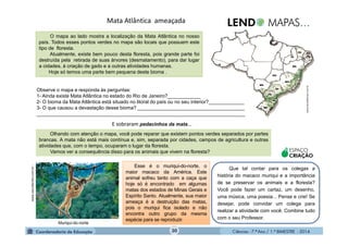 Ciências - 7.º Ano / 1.º BIMESTRE - 201430
Mata Atlântica ameaçada
Olhando com atenção o mapa, você pode reparar que existem pontos verdes separados por partes
brancas. A mata não está mais contínua e, sim, separada por cidades, campos de agricultura e outras
atividades que, com o tempo, ocuparam o lugar da floresta.
Vamos ver a consequência disso para os animais que vivem na floresta?
www.oescafandro.com.br-
www.faunaeflorasc.com.br
O mapa ao lado mostra a localização da Mata Atlântica no nosso
país. Todos esses pontos verdes no mapa são locais que possuem este
tipo de floresta.
Atualmente, existe bem pouco desta floresta, pois grande parte foi
destruída pela retirada de suas árvores (desmatamento), para dar lugar
a cidades, à criação de gado e a outras atividades humanas.
Hoje só temos uma parte bem pequena deste bioma .
Observe o mapa e responda às perguntas:
1- Ainda existe Mata Atlântica no estado do Rio de Janeiro?____________
2- O bioma da Mata Atlântica está situado no litoral do país ou no seu interior?_____________
3- O que causou a devastação desse bioma? _______________________________________
____________________________________________________________________________
E sobraram pedacinhos da mata...
Esse é o muriqui-do-norte, o
maior macaco da América. Este
animal sofreu tanto com a caça que
hoje só é encontrado em algumas
matas dos estados de Minas Gerais e
Espírito Santo. Atualmente, sua maior
ameaça é a destruição das matas,
pois o muriqui fica isolado e não
encontra outro grupo da mesma
espécie para se reproduzir.
ESPAÇO
CRIAÇÃO
Que tal contar para os colegas a
história do macaco muriqui e a importância
de se preservar os animais e a floresta?
Você pode fazer um cartaz, um desenho,
uma música, uma poesia... Pense e crie! Se
desejar, pode convidar um colega para
realizar a atividade com você. Combine tudo
com o seu Professor.
Muriqui-do-norte
 
