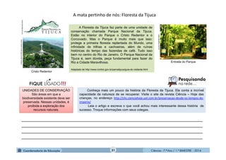 Ciências - 7.º Ano / 1.º BIMESTRE - 2014
Cristo Redentor
31
A mata pertinho de nós: Floresta da Tijuca
Conheça mais um pouco da história da Floresta da Tijuca. Ela conta a incrível
capacidade da natureza de se recuperar. Visite o site da revista Ciência – Hoje das
crianças, no endereço http://chc.cienciahoje.uol.com.br/preservacao-desde-os-tempos-do-
imperio/
Leia o artigo e escreva o que você achou mais interessante dessa história de
sucesso. Troque informações com seus colegas.
www.aquaflux.com.br
A Floresta da Tijuca faz parte de uma unidade de
conservação chamada Parque Nacional da Tijuca.
Estão no interior do Parque o Cristo Redentor e o
Corcovado. Mas o Parque é muito mais que isso:
protege a primeira floresta replantada do Mundo, uma
infinidade de trilhas e cachoeiras, além de ruínas
históricas do tempo das fazendas de café. Tudo isso
bem no centro do Rio de Janeiro. O Parque Nacional da
Tijuca é, sem dúvida, peça fundamental para fazer do
Rio a Cidade Maravilhosa.
Adaptado de http://www.icmbio.gov.br/parnatijuca/guia-do-visitante.html
http://www.icmbio.gov.br/parnatijuca
___________________________________________________________________________
___________________________________________________________________________
___________________________________________________________________________
___________________________________________________________________________
Entrada do Parque
UNIDADES DE CONSERVAÇÃO
São áreas em que a
biodiversidade existente deve ser
preservada. Nessas unidades, é
proibida a exploração dos
recursos naturais.
www.diariodorio.com
 