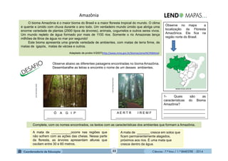 Ciências - 7.º Ano / 1.º BIMESTRE - 201432
Amazônia
O bioma Amazônia é o maior bioma do Brasil e a maior floresta tropical do mundo. O clima
é quente e úmido com chuva durante o ano todo. Um verdadeiro mundo úmido que abriga uma
enorme variedade de plantas (2500 tipos de árvores), animais, cogumelos e outros seres vivos.
Um mundo repleto de água formado por mais de 1100 rios. Somente o rio Amazonas lança
milhões de litros de água no mar por segundo!
Este bioma apresenta uma grande variedade de ambientes, com matas de terra firme, de
matas de igapós, matas de várzea e outros.
Adaptado de probio II/2007(http://www.mma.gov.br/biomas/amaz%C3%B4nia)
Observe abaixo as diferentes paisagens encontradas no bioma Amazônia.
Desembaralhe as letras e encontre o nome de um desses ambientes.
Ó A G I P
____________________
A mata de _______ cresce em solos que
ficam permanentemente alagados,
próximos aos rios. É uma mata que
cresce dentro da água.
Complete, com os nomes encontrados, os textos com as características dos ambientes que formam a Amazônia.
www.infoescola.com
A E R T R I R E M F
____________________
A mata de ___________ocorre nas regiões que
não sofrem com as ações das cheias. Nessa parte
da floresta, as árvores apresentam alturas que
oscilam entre 30 e 60 metros.
www.brasilescola.com-
Observe no mapa a
localização da Floresta
Amazônica. Ela fica na
região norte do Brasil.
1- Quais são as
características do Bioma
Amazônia?
_______________________
_______________________
_______________________
www.ecoa.unb.br
 