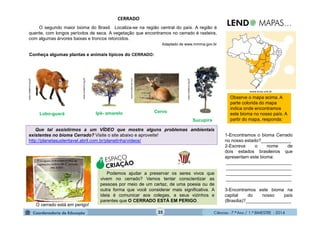 Ciências - 7.º Ano / 1.º BIMESTRE - 201435
CERRADO
Que tal assistirmos a um VÍDEO que mostra alguns problemas ambientais
existentes no bioma Cerrado? Visite o site abaixo e aproveite!
http://planetasustentavel.abril.com.br/planetinha/videos/
O segundo maior bioma do Brasil. Localiza-se na região central do país. A região é
quente, com longos períodos de seca. A vegetação que encontramos no cerrado é rasteira,
com algumas árvores baixas e troncos retorcidos.
Adaptado de www.mmma.gov.br
Conheça algumas plantas e animais típicos do CERRADO:
1-Encontramos o bioma Cerrado
no nosso estado?____________
2-Escreva o nome de
dois estados brasileiros que
apresentam este bioma:
__________________________
__________________________
__________________________
__________________________
3-Encontramos este bioma na
capital do nosso país
(Brasília)?__________________
Observe o mapa acima. A
parte colorida do mapa
indica onde encontramos
este bioma no nosso país. A
partir do mapa, responda:
O cerrado está em perigo!
ESPAÇO
CRIAÇÃO
Podemos ajudar a preservar os seres vivos que
vivem no cerrado? Vamos tentar conscientizar as
pessoas por meio de um cartaz, de uma poesia ou de
outra forma que você considerar mais significativa. A
ideia é comunicar aos colegas, a seus vizinhos e
parentes que O CERRADO ESTÁ EM PERIGO.
Lobo-guará Cervo
Sucupira
www.vivaterra.org.br
Ipê- amarelo
www.brasilescola.com
www.vivaterra.org.br
www.vivaterra.org.br
www.ecoa.unb.br
 