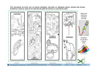 Ciências - 7.º Ano / 1.º BIMESTRE - 201436
Crie marcadores de livros com os biomas estudados. Aproveite os retângulos abaixo, escolha dois biomas
brasileiros e pinte-os. Cole um em cada face do palito de sorvete ou numa fita de cetim.
www.microsoft.com
www.smartkids.com.brwww.colorirgratis.comwww.bvjovem.uerj.br
CAATINGA
MATA
ATLÂNTICA
FLORESTA
AMAZÔNICA CERRADO
br.hellokids.com
Veja como
ficará seu
marcador
de livros.
Escolha a
cor da fita e
mãos à
obra!
www.chinasfios.com.br
 