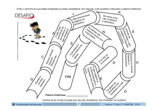 Ciências - 7.º Ano / 1.º BIMESTRE - 20147
Pinte o caminho em que estão localizadas as pistas verdadeiras. Em seguida, junte as letras e descubra a palavra misteriosa:
FIM
Palavra misteriosa: _________________
G
C
A
I P
S
U
O
E
S
N
D
http://www.excellencestudio.com.br/autodidatismo/como-ser-um-detetive.htm
Lembre-se de corrigir as pstas que não são verdadeiras. Seu Professor vai auxiliá-lo.
 