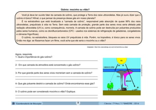 Ciências - 7.º Ano / 1.º BIMESTRE - 20148
Ozônio: mocinho ou vilão?
Agora, responda:
1- Qual a importância do gás ozônio?
___________________________________________________________________
2- Em que camada da atmosfera está concentrado o gás ozônio?
___________________________________________________________________
3- Por que grande parte dos seres vivos morreriam sem a camada de ozônio?
___________________________________________________________________
___________________________________________________________________
4- Que gás poluente destrói a camada de ozônio? Onde encontramos esse gás?
___________________________________________________________________
5- O ozônio pode ser considerado mocinho e vilão? Explique.
___________________________________________________________________
___________________________________________________________________
Você já deve ter ouvido falar da camada de ozônio, que protege a Terra dos raios ultravioletas. Mas já ouviu dizer que o
ozônio é tóxico? Afinal, o que pensar da presença desse gás em nosso planeta?
É na estratosfera que está localizada a “camada de ozônio”, responsável pela absorção de quase 99% dos raios
ultravioletas, prejudiciais à vida na Terra. Sem esta camada de proteção, grande parte dos seres vivos seria afetada pela
radiação ultravioleta (UV) e, como consequência, morreria. A camada de ozônio pode ser destruída por poluentes produzidos
pelos seres humanos, como os clorofluorcarbonetos (CFC - usados nos sistemas de refrigeração de geladeiras, congeladores
e câmaras frigoríficas).
O ozônio, na estratosfera, bloqueia os raios UV prejudiciais à vida. Porém, na troposfera, é tóxico para os seres vivos.
Então me diga: se fôssemos fazer um filme, você acha que ele seria o mocinho ou o vilão?
Adaptado: http://chc.cienciahoje.uol.com.br/mocinho-ou-vilao/
www.grupoescolar.com
 