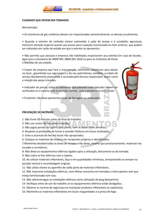 www.3rbrazil.com.br 
CURSOS – TREINAMENTOS – LAUDOS – DOCUMENTAÇÕES DO TRABALHO E BOMBEIROS 11 
CUIDADOS QUE DEVEM SER TOMADOS 
Manutenção: 
• Os extintores de gás carbônico devem ser inspecionados semestralmente, os demais anualmente; 
• Quando o extintor de incêndio estiver submetido á ação do tempo e á condições agressivas, 
merecem atenção especial quanto aos prazos para inspeção mencionada no item anterior, que podem 
ser reduzidos em razão do estado em que o extintor se apresentar; 
• Não permita que pessoas e empresa não habilitadas inspecionem seu extintor.Em caso de duvida , 
ligue para a Ouvidoria do INMETRO -0800 285-1818 ou para os Institutos de Pesos 
e Medidas de seu estado; 
• Exijam da empresa que fará a manutenção, extintores substitutos para deixar 
no local , garantindo sua segurança e a do seu patrimônios, também, a ordem de 
serviço devidamente preenchida e assinada pelo técnico responsável .assim como 
a relação das peças trocadas; 
• Indicador de pressa; todos os extintores que possuem esse indicador devem ser 
verificados se o mesmo está na posição correta , com o ponteiro na área verde; 
• O extintor não deve apresentar sinais de ferrugem ou amassados. 
PREVENÇÃO DE INCÊNDIO 
1. Não fume 30 minutos antes do final do trabalho; 
2. Não use cestos de lixo como cinzeiros; 
3. Não jogue pontas de cigarro pela janela, nem as deixe sobre armários; 
4. Respeite as proibições de fumar e acender fósforos em locais sinalizados; 
5. Evite o acúmulo de lixo em locais não apropriados; 
6. Coloque os materiais de limpeza em recipientes próprios e identificados; 
7.Mantenha desobstruídas as áreas de escape e não deixe, mesmo que provisoriamente, materiais nas 
escadas e corredores; 
8. Não deixe os equipamentos elétricos ligados após a utilização, desconecte-os da tomada; 
9. Não cubra os fios elétricos com o tapete; 
10. Ao utilizar materiais inflamáveis, faça-o em quantidades mínimoas, armazenando-os sempre na 
posição vertical e na embalagem original; 
11. Não utilize chama ou aparelho de solda perto de materiais inflamáveis; 
12. Não improvise instalações elétricas, nem efetue concertos em tomadas e interruptores sem que 
esteja familiarizado com isso; 
13. Não sobrecarregue as instalações elétricas coma utilização do plug (benjamim); 
14. Verifique antes de sair do trabalho se os equipamentos elétricos estão desligados; 
15. Observe as normas de segurança ao manipular produtos inflamáveis ou explosivos; 
16. Mantenha os materiais inflamáveis em locais resguardados e à prova de fogo. 
 