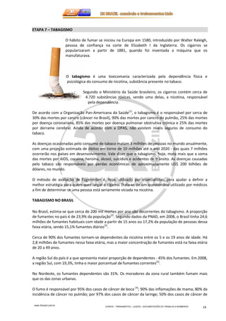 www.3rbrazil.com.br 
CURSOS – TREINAMENTOS – LAUDOS – DOCUMENTAÇÕES DO TRABALHO E BOMBEIROS 12 
ETAPA 7 – TABAGISMO 
O hábito de fumar se iniciou na Europa em 1580, introduzido por Walter Raleigh, 
pessoa de confiança na corte de Elizabeth I da Inglaterra. Os cigarros se 
popularizaram a partir de 1881, quando foi inventada a máquina que os 
manufaturava. 
O tabagismo é uma toxicomania caracterizada pela dependência física e 
psicológica do consumo de nicotina, substância presente no tabaco. 
Segundo o Ministério da Saúde brasileiro, os cigarros contém cerca de 
4.720 substâncias tóxicas, sendo uma delas, a nicotina, responsável 
pela dependência. 
De acordo com a Organização Pan-Americana da Saúde[1], o tabagismo é o responsável por cerca de 
30% das mortes por cancro (câncer no Brasil), 90% das mortes por cancro do pulmão, 25% das mortes 
por doença coronariana, 85% das mortes por doença pulmonar obstrutiva crónica e 25% das mortes 
por derrame cerebral. Ainda de acordo com a OPAS, não existem níveis seguros de consumo do 
tabaco. 
As doenças ocasionadas pelo consumo de tabaco matam 3 milhões de pessoas no mundo anualmente, 
com uma projeção estimada de óbitos em torno de 10 milhões até o ano 2020 - das quais 7 milhões 
ocorrerão nos países em desenvolvimento. Vale dizer que o tabagismo, hoje, mata mais que a soma 
das mortes por AIDS, cocaína, heroína, álcool, suicídios e acidentes de trânsito. As doenças causadas 
pelo tabaco são responsáveis por perdas econômicas de aproximadamente US$ 200 bilhões de 
dólares, no mundo. 
O método de avaliação de Fagerström é, hoje, utilizado por especialistas, para ajudar a definir a 
melhor estratégia para quem quer largar o cigarro. Trata-se de um questionário utilizado por médicos 
a fim de determinar se uma pessoa está seriamente viciada na nicotina. 
TABAGISMO NO BRASIL 
No Brasil, estima-se que cerca de 200 mil mortes por ano são decorrentes do tabagismo. A proporção 
de fumantes no país é de 23,9% da população[2]. Segundo dados da PNAD, em 2008, o Brasil tinha 24,6 
milhões de fumantes habituais com idade a partir de 15 anos ou 17,2% da população de pessoas dessa 
faixa etária, sendo 15,1% fumantes diários[3]. 
Cerca de 90% dos fumantes tornam-se dependentes da nicotina entre os 5 e os 19 anos de idade. Há 
2,8 milhões de fumantes nessa faixa etária, mas a maior concentração de fumantes está na faixa etária 
de 20 a 49 anos. 
A região Sul do país é a que apresenta maior proporção de dependentes - 45% dos fumantes. Em 2008, 
a região Sul, com 19,3%, tinha o maior porcentual de fumantes correntes[3]. 
No Nordeste, os fumantes dependentes são 31%. Os moradores da zona rural também fumam mais 
que os das zonas urbanas. 
O fumo é responsável por 95% dos casos de câncer de boca [4]; 90% das inflamações de mama; 80% da 
incidência de câncer no pulmão; por 97% dos casos de câncer da laringe; 50% dos casos de câncer de 
 