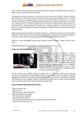 pele; 45% das mortes por doença coronariana (infarto do miocárdio) e também 25% das mortes por 
doença vascular-cerebral (derrames cerebrais). 
O tabagismo, incluindo o passivo, é o fator de risco mais comum para a DPOC, Doença Pulmonar 
Obstrutiva Crônica. No Brasil, estima-se que a doença atinja cerca de 6 milhões de pessoas. Somente 
12% dos pacientes são diagnosticados e, desses, apenas 18% recebem tratamento. Já no cenário 
mundial, a estimativa é de que aproximadamente 210 milhões de pessoas tenham DPOC e a previsão é 
que a doença se torne a terceira principal causa de morte por volta de 2020. Outros fatores que 
contribuem para o desenvolvimento da doença são a inalação de poeiras e produtos químicos em 
fábricas ou ambientes profissionais similares, poluição do ar, desenvolvimento pulmonar prejudicado e 
fatores genéticos. 
Segundo uma pesquisa realizada em 20 países, o brasileiro, com 91%, é o que mais se arrepende de ter 
começado a fumar. Entre os fumantes brasileiros do estudo internacional, 63% apóiam campanhas e 
leis contra o fumo e 82% relatam que o fumo já lhes causou algum problema de saúde [5]. 
O Brasil é o maior exportador e quarto maior produtor mundial de tabaco - depois da China, EUA e 
Índia. 
REFERÊNCIAS BIBLIOGRÁFICAS - CRUZ, José Luiz Carvalho da. Projeto Araribá - Ciências. São Paulo:Editora Moderna, 2006. 
www.3rbrazil.com.br 
CURSOS – TREINAMENTOS – LAUDOS – DOCUMENTAÇÕES DO TRABALHO E BOMBEIROS 13 
O QUE É SER UM FUMANTE PASSIVO? 
É o indivíduo que convive com fumantes e inalam a 
fumaça de derivados do tabaco em ambientes fechados. 
Poluição Tabagística Ambiental (PTA), é a poluição 
decorrente da fumaça dos derivados do tabaco em 
ambientes fechados e, segundo a Organização Mundial 
de Saúde (OMS), é a maior responsável pela poluição 
nestes ambientes. Pesquisas mostram que o tabagismo 
passivo é estimado como a 3ª maior causa de morte 
evitável no mundo, só perdendo para o tabagismo ativo e 
o consumo excessivo de álcool. 
Os não fumantes que respiram a fumaça do tabaco têm um risco maior de desenvolver doenças 
relacionadas ao tabagismo. Quanto maior o tempo em que o não fumante fica exposto à poluição 
tabagística ambiental, maior a chance de adoecer. As crianças, por terem uma freqüência respiratória 
mais elevada, são mais atingidas, sofrendo conseqüências drásticas na sua saúde, incluindo doenças 
como a bronquite, pneumonia, asma e infecções do ouvido médio. 
SÓ OS FUMANTES NÃO ACREDITAM QUE SÃO: 
· Nove mortes por hora. 
· 80 mil por ano. 
· 90% dos casos de câncer de pulmão. 
· 80% dos enfisemas pulmonares. 
· 25% dos infartos de miocárdio. 
· 40% dos derrames cerebrais. 
· 10 milhões de pessoas vão morrer nos próximos 30 anos, nas Américas. 
· Quatro milhões morrem por ano. 
 