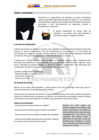 www.3rbrazil.com.br 
CURSOS – TREINAMENTOS – LAUDOS – DOCUMENTAÇÕES DO TRABALHO E BOMBEIROS 14 
ETAPA 8 – ALCOOLISMO 
Alcoolismo é a dependência do indivíduo ao álcool, considerada 
doença pela OMS Organização Mundial da Saúde. O uso constante, 
descontrolado e progressivo de bebidas alcoólicas pode comprometer 
seriamente o bom funcionamento do organismo, levando a 
conseqüências irreversíveis. 
A pessoa dependente do álcool, além de 
prejudicar a sua própria vida, acaba afetando a 
sua família, amigos e colegas de trabalho. 
O ÁLCOOL NO ORGANISMO : 
O álcool encontrado nas bebidas é o etanol, uma substância resultante da fermentação de elementos 
naturais. O álcool do aguardente vem da fermentação da cana-de-açúcar, e o da cerveja, da 
fermentação da cevada, por exemplo. Quando ingerido, o etanol é digerido no estômago e absorvido 
no intestino. Pela corrente sangüínea suas moléculas são levadas ao cérebro. 
A longo prazo, o álcool prejudica todos os órgãos, em especial o fígado, que é responsável pela 
destruição das substâncias tóxicas ingeridas ou produzidas pelo corpo durante a digestão. Dessa 
forma, havendo uma grande dosagem de álcool no sangue, o fígado sofre uma sobrecarga para 
metabolizá-lo. O álcool no organismo causa inflamações, que podem ser: 
- gastrite, quando ocorre no estômago; 
- hepatite alcoólica, no fígado; 
- pancreatite, no pâncreas; 
- neurite, nos nervos. 
OS PERIGOS DO ÁLCOOL : 
Apesar de ser aceito pela sociedade, o álcool oferece uma série de perigos tanto para quem o 
consome quanto para as pessoas que estão próximas. 
Grande parte dos acidentes de trânsito, arruaças, comportamentos anti-sociais, violência doméstica, 
ruptura de relacionamentos, problemas no trabalho, como alterações na percepção, reação e reflexos, 
aumentando a chance de acidentes de trabalho, são provenientes do abuso de álcool. 
SINAIS DO ALCOOLISMO : 
- Você já sentiu que deveria diminuir a bebida? 
- As pessoas já o irritaram quando criticaram sua bebida? 
- Você já se sentiu mal ou culpado a respeito de sua bebida? 
- Você já tomou bebida alcoólica pela manhã para “aquecer” 
os nervos ou para se livrar de uma ressaca? 
Apenas um “sim” sugere um 
possível problema. Em qualquer dos 
casos, é importante ir ao médico ou 
outro profissional da área de saúde, 
imediatamente, para discutir suas 
respostas. Eles podem ajudar a 
determinar se você tem ou não um 
problema com a bebida, e, se você 
tiver, poderão recomendar a melhor 
atitude a ser tomada. 
 