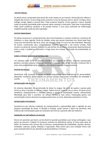 www.3rbrazil.com.br 
CURSOS – TREINAMENTOS – LAUDOS – DOCUMENTAÇÕES DO TRABALHO E BOMBEIROS 15 
EFEITOS FÍSICOS 
Os efeitos físicos ocasionados pelo álcool são muito amplos no ser humano. Diminuição dos reflexos e 
sedação são comuns. O uso a longo prazo aumenta o risco de doenças como o câncer na língua, boca, 
esôfago, laringe, fígado e vesícula biliar. Pode ocasionar hepatite, cirrose, gastrite e úlcera. Quando 
usado em grande quantidade pode ocasionar danos cerebrais irreversíveis. Pode levar à desnutrição. 
Pode causar problemas cardíacos e de pressão arterial. É uma causa conhecida de malformação 
congênita quando usado durante a gestação. 
EFEITOS EMOCIONAIS 
Os efeitos emocionais e comportamentais são muito freqüentes e variáveis conforme a tolerância do 
indivíduo e a dose ingerida. Perda da inibição, sendo que pessoa intoxicada com álcool pode fazer 
coisas que normalmente não faria, como, por exemplo, dirigir um carro em alta velocidade. Alteração 
do humor, ocasionando raiva, comportamento violento, depressão e até mesmo suicídio. Pode 
resultar em perda de memória. Prejuízo na vida familiar do alcoolista, ocasionando desentendimento 
entre o casal, e problemas emocionais a longo prazo nas crianças. Diminuição da produtividade no 
trabalho. 
COMO A PESSOA DESENVOLVE ALCOOLISMO 
Um indivíduo pode tornar-se alcoolista devido a um conjunto de fatores, incluindo predisposição 
genética, estrutura psíquica, influências familiares e culturais. Sabe-se que homens e mulheres têm 4 
vezes mais probabilidade de ter problemas com álcool se seus pais foram alcoolistas. 
EFEITOS DO ÁLCOOL 
Geralmente está associado a outras condições psiquiátricas como transtornos de personalidade, 
depressão, transtorno afetivo bipolar (ou psicose maníaco depressiva), transtornos de ansiedade e 
suicídio. 
INTOXICAÇÃO POR ÁLCOOL 
Os sintomas dependem da concentração de álcool no sangue. No início do quadro a pessoa pode 
tornar-se séria e retraída, ou falante e alegre. Podem ocorrer crises de riso ou choro. Em geral ocorre 
sonolência. Gradativamente o indivíduo começa a perder a coordenação motora, apresentando 
dificuldade para falar e caminhar. Os reflexos tornam-se mais lentos. Intoxicações graves com 
concentrações maiores de álcool no sangue podem levar ao coma, depressão respiratória e morte. 
INTOXICAÇÃO PATOLÓGICA 
Caracteriza-se por intensas mudanças de comportamento e agressividade após a ingestão de uma 
pequena quantidade de álcool. A duração é limitada, sendo comum o black out (amnésia). Pela 
violência das manifestações pode ser necessário até internar o paciente além de medicá-lo. 
SÍNDROME DE ABSTINÊNCIA AO ÁLCOOL 
Ocorre em pacientes que fazem uso de álcool em grande quantidade e por tempo prolongado, e que 
param de consumir a bebida. Os primeiros sintomas de abstinência iniciam 12 horas após parar de 
beber. Os sintomas mais comuns são os tremores, acompanhados de irritabilidade, náuseas, vômitos, 
ansiedade, sudorese, pupilas dilatadas e taquicardia. Pode evoluir para uma condição clínica mais 
grave chamada Delirium por abstinência de álcool (Delirium Tremens) 
 