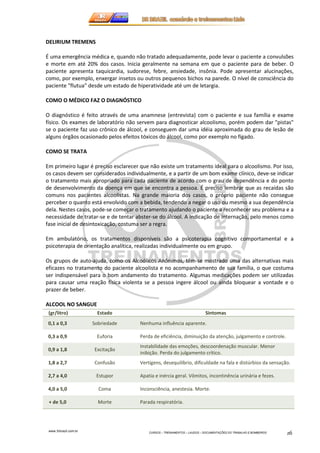 www.3rbrazil.com.br 
CURSOS – TREINAMENTOS – LAUDOS – DOCUMENTAÇÕES DO TRABALHO E BOMBEIROS 16 
DELIRIUM TREMENS 
É uma emergência médica e, quando não tratado adequadamente, pode levar o paciente a convulsões 
e morte em até 20% dos casos. Inicia geralmente na semana em que o paciente para de beber. O 
paciente apresenta taquicardia, sudorese, febre, ansiedade, insônia. Pode apresentar alucinações, 
como, por exemplo, enxergar insetos ou outros pequenos bichos na parede. O nível de consciência do 
paciente flutua desde um estado de hiperatividade até um de letargia. 
COMO O MÉDICO FAZ O DIAGNÓSTICO 
O diagnóstico é feito através de uma anamnese (entrevista) com o paciente e sua família e exame 
físico. Os exames de laboratório não servem para diagnosticar alcoolismo, porém podem dar pistas 
se o paciente faz uso crônico de álcool, e conseguem dar uma idéia aproximada do grau de lesão de 
alguns órgãos ocasionado pelos efeitos tóxicos do álcool, como por exemplo no fígado. 
COMO SE TRATA 
Em primeiro lugar é preciso esclarecer que não existe um tratamento ideal para o alcoolismo. Por isso, 
os casos devem ser considerados individualmente, e a partir de um bom exame clínico, deve-se indicar 
o tratamento mais apropriado para cada paciente de acordo com o grau de dependência e do ponto 
de desenvolvimento da doença em que se encontra a pessoa. É preciso lembrar que as recaídas são 
comuns nos pacientes alcoolistas. Na grande maioria dos casos, o próprio paciente não consegue 
perceber o quanto está envolvido com a bebida, tendendo a negar o uso ou mesmo a sua dependência 
dela. Nestes casos, pode-se começar o tratamento ajudando o paciente a reconhecer seu problema e a 
necessidade de tratar-se e de tentar abster-se do álcool. A indicação de internação, pelo menos como 
fase inicial de desintoxicação, costuma ser a regra. 
Em ambulatório, os tratamentos disponíveis são a psicoterapia cognitivo comportamental e a 
psicoterapia de orientação analítica, realizadas individualmente ou em grupo. 
Os grupos de auto-ajuda, como os Alcoólicos Anônimos, têm-se mostrado uma das alternativas mais 
eficazes no tratamento do paciente alcoolista e no acompanhamento de sua família, o que costuma 
ser indispensável para o bom andamento do tratamento. Algumas medicações podem ser utilizadas 
para causar uma reação física violenta se a pessoa ingere álcool ou ainda bloquear a vontade e o 
prazer de beber. 
ALCOOL NO SANGUE 
(gr/litro) Estado Sintomas 
0,1 a 0,3 Sobriedade Nenhuma influência aparente. 
0,3 a 0,9 Euforia Perda de eficiência, diminuição da atenção, julgamento e controle. 
0,9 a 1,8 Excitação 
Instabilidade das emoções, descoordenação muscular. Menor 
inibição. Perda do julgamento crítico. 
1,8 a 2,7 Confusão Vertigens, desequilíbrio, dificuldade na fala e distúrbios da sensação. 
2,7 a 4,0 Estupor Apatia e inércia geral. Vômitos, incontinência urinária e fezes. 
4,0 a 5,0 Coma Inconsciência, anestesia. Morte. 
+ de 5,0 Morte Parada respiratória. 
 