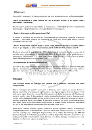 www.3rbrazil.com.br 
CURSOS – TREINAMENTOS – LAUDOS – DOCUMENTAÇÕES DO TRABALHO E BOMBEIROS 19 
- Sífilis tem cura? 
Sim. A sífilis é uma doença de tratamento simples que deve ser indicado por um profissional de saúde. 
- Quais as providências a serem tomadas em caso de suspeita de infecção por alguma Doença 
Sexualmente Transmissível? 
Na presença de qualquer sinal ou sintoma de possível DST, é recomendado procurar um profissional 
de saúde, para o diagnóstico correto e indicação do tratamento adequado. 
- Quais os sintomas do condiloma acuminado (HPV)? 
A doença se manifesta por verrugas nos órgãos genitais com aspecto de couve-flor e tamanhos 
variáveis. È importante procurar um profissional de saúde, pois só ele pode indicar o melhor 
tratamento para cada caso. 
- Preciso de tratamento para HPV muito no início, porém, não tenho condições financeiras e tenho 
medo de que ele possa se tornar um verdadeiro e grande problema. Onde posso me tratar? 
Diante da afirmativa do diagnóstico de HPV, o tratamento deverá ser instituído no momento da 
consulta, todo o serviço público de saúde (Unidade Básica de Saúde), poderá avaliar qual tratamento a 
depender da fase clínica do HPV. Ligue para o Dique Saúde (0800 61 1997) e informe-se sobre a 
localização da Unidade mais próxima da sua casa. 
- A vacina contra o HPV está disponível no SUS? 
Um comitê de Acompanhamento da Vacina, formado por representantes de diversas instituições 
ligadas à Saúde, avalia, periodicamente, se é oportuno recomendar a vacinação em larga escala no 
país. Até o momento, o comitê decidiu pela não incorporação da vacina contra o HPV no SUS. 
PREVENÇÃO 
Que cuidados devem ser tomados para garantir que a camisinha masculina seja usada 
corretamente? 
Abrir a embalagem com cuidado - nunca com os dentes ou outros objetos que possam danificá-la. 
Colocar a camisinha somente quando o pênis estiver ereto. Apertar a ponta da camisinha para retirar 
todo o ar e depois desenrolar a camisinha até a base do pênis. Se for preciso usar lubrificantes, usar 
somente aqueles à base de água, evitando vaselina e outros lubrificantes à base de óleo que podem 
romper o látex. Após a ejaculação, retirar a camisinha com o pênis ainda ereto, fechando com a mão a 
abertura para evitar que o esperma vaze de dentro da camisinha. Dar um nó no meio da camisinha 
para depois jogá-la no lixo. Nunca usar a camisinha mais de uma vez. Utilizar somente um preservativo 
por vez, já que preservativos sobrepostos podem se romper com o atrito. 
Além desses cuidados, também é preciso certificar-se de que o produto contenha a identificação 
completa do fabricante ou do importador. Observe as informações sobre o número do lote e a data de 
validade e verifique se a embalagem do preservativo traz o símbolo de certificação do INMETRO 
(Instituto Nacional de Metrologia), que atesta a qualidade do produto. Não utilize preservativos que 
estão guardados há muito tempo em locais abafados, como bolsos de calça, carteiras ou porta-luvas 
de carro, pois ficam mais sujeitos ao rompimento. 
 