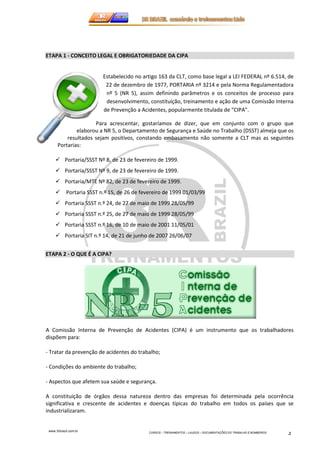 ETAPA 1 - CONCEITO LEGAL E OBRIGATORIEDADE DA CIPA 
elaborou a NR 5, o Departamento de Segurança e Saúde no Trabalho (DSST) almeja que os 
resultados sejam positivos, constando embasamento não somente a CLT mas as seguintes 
www.3rbrazil.com.br 
Estabelecido no artigo 163 da CLT, como base legal a LEI FEDERAL nº 6.514, de 
22 de dezembro de 1977, PORTARIA nº 3214 e pela Norma Regulamentadora 
nº 5 (NR 5), assim definindo parâmetros e os conceitos de processo para 
desenvolvimento, constituição, treinamento e ação de uma Comissão Interna 
de Prevenção a Acidentes, popularmente titulada de “CIPA”. 
Para acrescentar, gostaríamos de dizer, que em conjunto com o grupo que 
CURSOS – TREINAMENTOS – LAUDOS – DOCUMENTAÇÕES DO TRABALHO E BOMBEIROS 2 
Portarias: 
 Portaria/SSST Nº 8, de 23 de fevereiro de 1999. 
 Portaria/SSST Nº 9, de 23 de fevereiro de 1999. 
 Portaria/MTE Nº 82, de 23 de fevereiro de 1999. 
 Portaria SSST n.º 15, de 26 de fevereiro de 1999 01/03/99 
 Portaria SSST n.º 24, de 27 de maio de 1999 28/05/99 
 Portaria SSST n.º 25, de 27 de maio de 1999 28/05/99 
 Portaria SSST n.º 16, de 10 de maio de 2001 11/05/01 
 Portaria SIT n.º 14, de 21 de junho de 2007 26/06/07 
ETAPA 2 - O QUE É A CIPA? 
A Comissão Interna de Prevenção de Acidentes (CIPA) é um instrumento que os trabalhadores 
dispõem para: 
- Tratar da prevenção de acidentes do trabalho; 
- Condições do ambiente do trabalho; 
- Aspectos que afetem sua saúde e segurança. 
A constituição de órgãos dessa natureza dentro das empresas foi determinada pela ocorrência 
significativa e crescente de acidentes e doenças típicas do trabalho em todos os países que se 
industrializaram. 
 