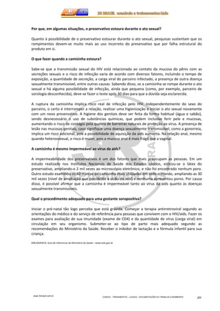 Por que, em algumas situações, o preservativo estoura durante o ato sexual? 
Quanto à possibilidade de o preservativo estourar durante o ato sexual, pesquisas sustentam que os 
rompimentos devem-se muito mais ao uso incorreto do preservativo que por falha estrutural do 
produto em si. 
www.3rbrazil.com.br 
CURSOS – TREINAMENTOS – LAUDOS – DOCUMENTAÇÕES DO TRABALHO E BOMBEIROS 20 
O que fazer quando a camisinha estoura? 
Sabe-se que a transmissão sexual do HIV está relacionada ao contato da mucosa do pênis com as 
secreções sexuais e o risco de infecção varia de acordo com diversos fatores, incluindo o tempo de 
exposição, a quantidade de secreção, a carga viral do parceiro infectado, a presença de outra doença 
sexualmente transmissível, entre outras causas. Sabendo disso, se a camisinha se rompe durante o ato 
sexual e há alguma possibilidade de infecção, ainda que pequena (como, por exemplo, parceiro de 
sorologia desconhecida), deve-se fazer o teste após 30 dias para que a dúvida seja esclarecida. 
A ruptura da camisinha implica risco real de infecção pelo HIV. Independentemente do sexo do 
parceiro, o certo é interromper a relação, realizar uma higienização e iniciar o ato sexual novamente 
com um novo preservativo. A higiene dos genitais deve ser feita da forma habitual (água e sabão), 
sendo desnecessário o uso de substâncias químicas, que podem inclusive ferir pele e mucosas, 
aumentando o risco de contágio pela quebra de barreiras naturais de proteção ao vírus. A presença de 
lesão nas mucosas genitais, caso signifique uma doença sexualmente transmissível, como a gonorreia, 
implica um risco adicional, pois a possibilidade de aquisição da aids aumenta. Na relação anal, mesmo 
quando heterossexual, o risco é maior, pois a mucosa anal é mais frágil que a vaginal. 
A camisinha é mesmo impermeável ao vírus da aids? 
A impermeabilidade dos preservativos é um dos fatores que mais preocupam as pessoas. Em um 
estudo realizado nos Institutos Nacionais de Saúde dos Estados Unidos, esticou-se o látex do 
preservativo, ampliando-o 2 mil vezes ao microscópio eletrônico, e não foi encontrado nenhum poro. 
Outro estudo examinou as 40 marcas de camisinha mais utilizadas em todo o mundo, ampliando-as 30 
mil vezes (nível de ampliação que possibilita a visão do HIV) e nenhuma apresentou poros. Por causa 
disso, é possível afirmar que a camisinha é impermeável tanto ao vírus da aids quanto às doenças 
sexualmente transmissíveis. 
Qual o procedimento adequado para uma gestante soropositiva? 
Iniciar o pré-natal tão logo perceba que está grávida. Começar a terapia antirretroviral segundo as 
orientações do médico e do serviço de referência para pessoas que convivem com o HIV/aids. Fazer os 
exames para avaliação de sua imunidade (exame de CD4) e da quantidade de vírus (carga viral) em 
circulação em seu organismo. Submeter-se ao tipo de parto mais adequado segundo as 
recomendações do Ministério da Saúde. Receber o inibidor de lactação e a fórmula infantil para sua 
criança. 
BIBLIOGRAFIA: Guia de referencias do Ministério da Saúde – www.aids.gov.br 
 