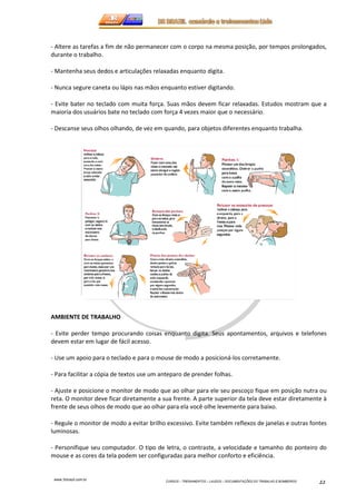 - Altere as tarefas a fim de não permanecer com o corpo na mesma posição, por tempos prolongados, 
durante o trabalho. 
- Mantenha seus dedos e articulações relaxadas enquanto digita. 
- Nunca segure caneta ou lápis nas mãos enquanto estiver digitando. 
- Evite bater no teclado com muita força. Suas mãos devem ficar relaxadas. Estudos mostram que a 
maioria dos usuários bate no teclado com força 4 vezes maior que o necessário. 
- Descanse seus olhos olhando, de vez em quando, para objetos diferentes enquanto trabalha. 
www.3rbrazil.com.br 
CURSOS – TREINAMENTOS – LAUDOS – DOCUMENTAÇÕES DO TRABALHO E BOMBEIROS 22 
AMBIENTE DE TRABALHO 
- Evite perder tempo procurando coisas enquanto digita. Seus apontamentos, arquivos e telefones 
devem estar em lugar de fácil acesso. 
- Use um apoio para o teclado e para o mouse de modo a posicioná-los corretamente. 
- Para facilitar a cópia de textos use um anteparo de prender folhas. 
- Ajuste e posicione o monitor de modo que ao olhar para ele seu pescoço fique em posição nutra ou 
reta. O monitor deve ficar diretamente a sua frente. A parte superior da tela deve estar diretamente à 
frente de seus olhos de modo que ao olhar para ela você olhe levemente para baixo. 
- Regule o monitor de modo a evitar brilho excessivo. Evite também reflexos de janelas e outras fontes 
luminosas. 
- Personifique seu computador. O tipo de letra, o contraste, a velocidade e tamanho do ponteiro do 
mouse e as cores da tela podem ser configuradas para melhor conforto e eficiência. 
 