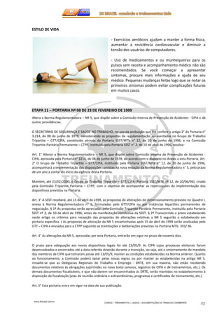 www.3rbrazil.com.br 
CURSOS – TREINAMENTOS – LAUDOS – DOCUMENTAÇÕES DO TRABALHO E BOMBEIROS 23 
ESTILO DE VIDA 
- Exercícios aeróbicos ajudam a manter a forma física, 
aumentar a resistência cardiovascular e diminuir a 
tensão dos usuários de computadores. 
- Uso de medicamentos e ou munhequeiras para os 
pulsos sem receita e acompanhamento médico não são 
recomendados. Se você começar a apresentar 
sintomas, procure mais informações e ajuda de seu 
médico. Pequenas mudanças feitas logo que se notar os 
primeiros sintomas podem evitar complicações futuras 
em muitos casos. 
ETAPA 11 – PORTARIA Nº 08 DE 23 DE FEVEREIRO DE 1999 
Altera a Norma Regulamentadora – NR 5, que dispõe sobre a Comissão Interna de Prevenção de Acidentes - CIPA e dá 
outras providências. 
O SECRETÁRIO DE SEGURANÇA E SAÚDE NO TRABALHO, no uso da atribuição que lhe confere o artigo 2° da Portaria n° 
3.214, de 08 de junho de 1978, considerando as propostas de regulamentação apresentadas no Grupo de Trabalho 
Tripartite – GTT/CIPA, constituído através da Portaria SSST/MTb n° 12, de 20 de junho de 1996, e na Comissão 
Tripartite Paritária Permanente – CTPP, instituída pela Portaria SSST n° 2, de 10 de abril de 1996, resolve: 
Art. 1° Alterar a Norma Regulamentadora – NR 5, que dispõe sobre Comissão Interna de Prevenção de Acidentes - 
CIPA, aprovada pela Portaria n° 3214, de 08 de junho de 1978, de acordo com o disposto no Anexo a esta Portaria. Art. 
2° O Grupo de Trabalho Tripartite – GTT/CIPA, instituído pela Portaria SSST/MTb n° 12, de 20 de junho de 1996, 
acompanhará a implementação das disposições contidas na nova redação da Norma Regulamentadora n° 5, pelo prazo 
de um ano a contar do início da vigência desta Portaria. 
Mantém, até 23/02/2000, o Grupo de Trabalho Tripartite – GTT/CIPA (Portaria SSST/MTE nº 12, de 20/06/96), criado 
pela Comissão Tripartite Paritária – CTPP, com o objetivo de acompanhar as repercussões da implementação dos 
dispositivos previstos na Portaria. 
Art. 3° A SSST receberá, até 15 de abril de 1999, as propostas de alterações do dimensionamento previsto no Quadro I, 
anexo à Norma Regulamentadora n° 5, formuladas pelo GTT/CIPA ou por instâncias bipartites permanentes de 
negociação. § 1º As propostas serão apreciadas pela Comissão Tripartite Paritária Permanente, instituída pela Portaria 
SSST nº 2, de 10 de abril de 1996, antes da manifestação conclusiva da SSST. § 2º Transcorrido o prazo estabelecido 
neste artigo os critérios para recepção das propostas de alterações relativas a NR 5 seguirão o estabelecido em 
portaria específica. J As propostas de alteração da NR 5 encaminhadas após 15 de abril de 1999 serão analisadas pelo 
GTT – CIPA e enviadas para a CTPP seguindo as tramitações e deliberações previstas na Portaria MTb. 393/ 96. 
Art. 4° As alterações da NR-5, aprovadas por esta Portaria, entrarão em vigor no prazo de noventa dias. 
O prazo para adequação aos novos dispositivos legais foi até 23/05/9. As CIPA cujos processos eleitorais foram 
desencadeados e encerrados até a data referida deverão durante a transição, ou seja, até o encerramento do mandato 
dos membros de CIPA que tomaram posse até 23/05/9, manter as condições estabelecidas na Norma anterior. Quanto 
ao funcionamento, a Comissão poderá optar pelas novas regras ou por manter as estabelecidas na antiga NR 5, 
ressalte-se que as Delegacias Regionais do Trabalho e Emprego - DRTE, em sua maioria, não estão recebendo 
documentos relativos às obrigações suprimidas no novo texto (anexos, registros de CIPA e de treinamentos, etc.). Os 
demais documentos fiscalizáveis, e que não devem ser encaminhados às DRTE, serão mantidos no estabelecimento à 
disposição da fiscalização (atas de reunião ordinária e extraordinárias, programas e certificados de treinamento, etc.) 
Art. 5° Esta portaria entra em vigor na data de sua publicação. 
 