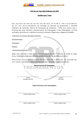 A o s x x x d i a s d o mê s d e x x x d o a n o d e x x x x , à s x x : 0 0 h , s o b a p r e s i d ê n c i a 
d o S r . x x x ( V i c e - Presidente), foi realizada na (xxnome da empresaxx), a Reunião 
Ordinária da Comissão Interna de Prevenção de Acidentes - CIPA, que contou com a 
presença de xxxxx membros representantes do Empregador e dos Empregados, ao final 
assinados, para discutir e deliberar assuntos relativos à Segurança e Higiene do Trabalho. 
X descrever os assuntos abordados xxxxxxxxx; 
www.3rbrazil.com.br 
ATA da xxª. Reunião Ordinária da CIPA 
Gestão xxxx / xxxx 
CURSOS – TREINAMENTOS – LAUDOS – DOCUMENTAÇÕES DO TRABALHO E BOMBEIROS 26 
Xxxxxxxxxxxxxxx; 
Xxxxxxxxxx; 
Xxxxxxx; 
Xxxxxxxxxxxxxxxx xxxxxx. 
Nada mais havendo a tratar o Sr. Vice-Presidente deu por encerrada a sessão às xxxxx 
horas, lembrando à todos que a próxima reunião será no dia xxxx de xxxx no xx local xx. 
Para cons tar , lavrou- se a presente Ata que após l ida e aprovada, vai as s inada por 
mim xxx xxx x secretário x, pelo Presidente da sessão e por todos o membros presentes. 
Representantes do Empregador 
________________________________ 
(nome) 
Presidente da CIPA 
__________________________________ 
(nome) 
Secretário 
Representanres dos Empregados 
________________________________ __________________________________ 
nome e cargo na cipa nome e cargo na cipa 
________________________________ __________________________________ 
nome e cargo na cipa nome e cargo na cipa 
 