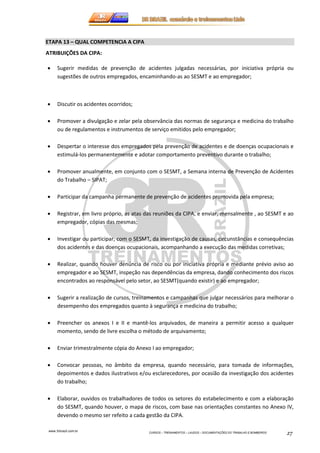 www.3rbrazil.com.br 
CURSOS – TREINAMENTOS – LAUDOS – DOCUMENTAÇÕES DO TRABALHO E BOMBEIROS 27 
ETAPA 13 – QUAL COMPETENCIA A CIPA 
ATRIBUIÇÕES DA CIPA: 
• Sugerir medidas de prevenção de acidentes julgadas necessárias, por iniciativa própria ou 
sugestões de outros empregados, encaminhando-as ao SESMT e ao empregador; 
• Discutir os acidentes ocorridos; 
• Promover a divulgação e zelar pela observância das normas de segurança e medicina do trabalho 
ou de regulamentos e instrumentos de serviço emitidos pelo empregador; 
• Despertar o interesse dos empregados pela prevenção de acidentes e de doenças ocupacionais e 
estimulá-los permanentemente e adotar comportamento preventivo durante o trabalho; 
• Promover anualmente, em conjunto com o SESMT, a Semana interna de Prevenção de Acidentes 
do Trabalho – SIPAT; 
• Participar da campanha permanente de prevenção de acidentes promovida pela empresa; 
• Registrar, em livro próprio, as atas das reuniões da CIPA, e enviar, mensalmente , ao SESMT e ao 
empregador, cópias das mesmas; 
• Investigar ou participar, com o SESMT, da investigação de causas, circunstâncias e consequências 
dos acidentes e das doenças ocupacionais, acompanhando a execução das medidas corretivas; 
• Realizar, quando houver denúncia de risco ou por iniciativa própria e mediante prévio aviso ao 
empregador e ao SESMT, inspeção nas dependências da empresa, dando conhecimento dos riscos 
encontrados ao responsável pelo setor, ao SESMT(quando existir) e ao empregador; 
• Sugerir a realização de cursos, treinamentos e campanhas que julgar necessários para melhorar o 
desempenho dos empregados quanto à segurança e medicina do trabalho; 
• Preencher os anexos I e II e mantê-los arquivados, de maneira a permitir acesso a qualquer 
momento, sendo de livre escolha o método de arquivamento; 
• Enviar trimestralmente cópia do Anexo I ao empregador; 
• Convocar pessoas, no âmbito da empresa, quando necessário, para tomada de informações, 
depoimentos e dados ilustrativos e/ou esclarecedores, por ocasião da investigação dos acidentes 
do trabalho; 
• Elaborar, ouvidos os trabalhadores de todos os setores do estabelecimento e com a elaboração 
do SESMT, quando houver, o mapa de riscos, com base nas orientações constantes no Anexo IV, 
devendo o mesmo ser refeito a cada gestão da CIPA. 
 