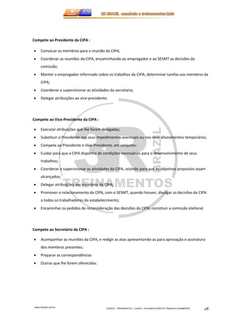 www.3rbrazil.com.br 
CURSOS – TREINAMENTOS – LAUDOS – DOCUMENTAÇÕES DO TRABALHO E BOMBEIROS 28 
Compete ao Presidente da CIPA : 
• Convocar os membros para a reunião da CIPA; 
• Coordenar as reuniões da CIPA, encaminhando ao empregador e ao SESMT as decisões da 
comissão; 
• Manter o empregador informado sobre os trabalhos da CIPA; determinar tarefas aos membros da 
CIPA; 
• Coordenar e supervisionar as atividades da secretaria; 
• Delegar atribuições ao vice-presidente. 
Compete ao Vice-Presidente da CIPA : 
• Executar atribuições que lhe forem delegadas; 
• Substituir o Presidente nos seus impedimentos eventuais ou nos seus afastamentos temporários. 
• Compete ao Presidente e Vice-Presidente, em conjunto : 
• Cuidar para que a CIPA disponha de condições necessárias para o desenvolvimento de seus 
trabalhos; 
• Coordenar e supervisionar as atividades da CIPA, zelando para que os objetivos propostos sejam 
alcançados; 
• Delegar atribuições aos membros da CIPA; 
• Promover o relacionamento da CIPA, com o SESMT, quando houver, divulgar as decisões da CIPA 
a todos os trabalhadores do estabelecimento; 
• Encaminhar os pedidos de reconsideração das decisões da CIPA; constituir a comissão eleitoral. 
Compete ao Secretário da CIPA : 
• Acompanhar as reuniões da CIPA, e redigir as atas apresentando-as para aprovação e assinatura 
dos membros presentes; 
• Preparar as correspondências 
• Outras que lhe forem oferecidas. 
 