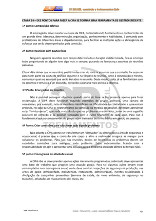ETAPA 14 – DEZ PONTOS PARA FAZER A CIPA SE TORNAR UMA FERRAMENTA DE GESTÃO EFICIENTE 
1º ponto: Composição eclética 
O empregador deve mesclar a equipe da CIPA, potencializando fundamentos e pontos fortes de 
um grande time: liderança, determinação, organização, conhecimento e habilidades. E contando com 
profissionais de diferentes áreas e departamentos, para facilitar as múltiplas ações e abrangência de 
esforços que serão desempenhados pela comissão. 
www.3rbrazil.com.br 
CURSOS – TREINAMENTOS – LAUDOS – DOCUMENTAÇÕES DO TRABALHO E BOMBEIROS 29 
2º ponto: Reuniões com pautas fixas 
Ninguém aguenta reuniões com tempo determinado e duração indeterminada, fica-se o tempo 
todo perguntando se alguém tem algo mais e sempre, puxando na lembrança assuntos de reuniões 
passadas. 
É boa idéia deixar que o secretário anote no decorrer do mês os assuntos que a comissão lhe repassar 
para fazer parte da pauta da reunião seguinte e na véspera da reunião, junto à convocação o mesmo, 
comunicar quais os assuntos que serão tratados na reunião. Deste modo, todos já se familiarizam com 
os assuntos e temática a ser discutida, tornando a planaria mais prática a objetiva. 
3 º Ponto: Criar gestão de projetos 
Não é possível conseguir objetivos quando parte do time se faz presente apenas para fazer 
reclamação. A CIPA deve funcionar seguindo exemplos de grupos politicos, uma câmara de 
vereadores, por exemplo, nela os membros identificam as dificuldades da coletividade e apresentam 
projetos, no caso da CIPA os representante da comissão na medida do possível, deveriam apresentar 
estes “mini-projetos”, que nada mais são do que: os problemas encontrados, junto de uma sugestão 
plausível de correção e se possível vinculado com o custo financeiro de cada ação. Para isso é 
fundamental que os componentes do grupo sejam treinados de forma básica em gestão de projetos. 
4º Ponto: Criar comissões para solucionar cada tipo de problema 
Não adianta a CIPA apenas se transformar um “derivador” ou desvio para a área de segurança e 
ocupacional, é preciso que a comissão crie corpo e alma e realmente arregace as mangas para 
solucionar os problemas. Para isso nas reuniões, depois de levantados os problemas devem ser 
escolhidas comissões para averiguar cada problema. Estas subcomissões ficando com a 
responsabilidade de agir e apresentar uma solução para o problema proposto dentro de tempo hábil. 
5º ponto: Cronograma de atividades anual 
A CIPA não se deve prender apenas ações meramente programadas, sobretudo deve apresentar 
uma base de trabalho que propicie uma atuação global. Para tal algumas ações devem estar 
contempladas num cronograma anual, neste deve constar: inspeções de segurança na produção, nas 
áreas de apoio (almoxarifado, manutenção, restaurante, administração), eventos relacionados à 
divulgação de campanhas preventivas (semana de saúde, de meio ambiente, de segurança no 
trabalho), atividades de mapeamento dos riscos, etc. 
 