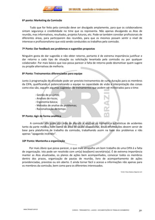 www.3rbrazil.com.br 
CURSOS – TREINAMENTOS – LAUDOS – DOCUMENTAÇÕES DO TRABALHO E BOMBEIROS 30 
6º ponto: Marketing da Comissão 
Tudo que for feito pela comissão deve ser divulgado amplamente, para que os colaboradores 
sintam segurança e credibilidade no time que os representa. Não apenas divulgando as Atas de 
reunião, mas informativos, resultados, projetos futuros, etc. Pode-se também convidar profissionais de 
diferentes áreas, para participarem das reuniões, para que os mesmos possam sentir o nível de 
interesse e profissionalismo que está sendo conduzidos os trabalhos pela comissão. 
7º Ponto: Dar feedback aos problemas e sugestões propostas 
Ninguém gosta de dar sugestão e não obter retorno, portanto é de extrema importância justificar e 
dar retorno a cada tipo de situação ou solicitação levantada pela comissão ou por qualquer 
colaborador. Par mais básico que isso possa parecer à falta de retorno pode desmotivar quem sugere 
ou propõe alternativas de melhoria. 
8º Ponto: Treinamentos diferenciados para equipe 
Junto à programação de atividade pode ser previsto treinamentos de curta duração para os membros 
da CIPA, qualificando e potencializando a equipe na capacidade de visão e interpretação das coisas 
como elas são, seguem algumas sugestões de treinamentos que podem ser ministrados para o time: 
- Gestão de projetos; 
- Analises de riscos; 
- Ergonomia básica; 
- Métodos de analise de problemas; 
- Racionalização do tempo . 
9º Ponto: Agir de forma analítica 
A comissão não pode abri mão de discutir e analisar os números e estatísticas de acidentes 
tanto da parte médica, bem como da área de saúde ocupacional, estas informações devem servir de 
base para plataforma de trabalho da comissão, trabalhando assim na base dos problemas e não 
apenas “apagando incêndio”. 
10º Ponto: Mantenha a organização 
Por mais óbvio que possa parecer, o que mais atrapalha um bom trabalho de uma CIPA é a falta 
de organização. Isto pode ser resolvido com um(a) boa(bom) secretário(a). É de extrema importância 
manter as Atas atualizadas, os planos de ações bem acompanhados, convocar todos os membros 
dentro dos prazos, organização de pautas de reunião, livro de acompanhamento de ações 
providenciadas, previstas ou em aberto. E ainda tornar fácil o acesso a informações não apenas para 
os membros da comissão, bem como para os diferentes interessados. 
Fonte: http://www.artigonal.com 
 