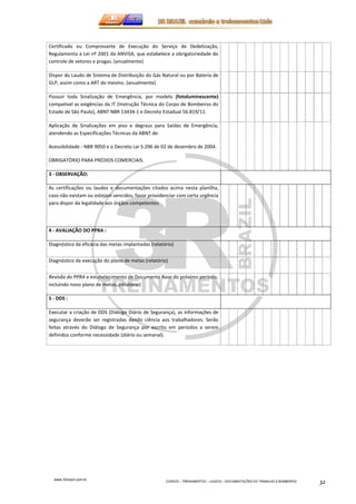 Certificado ou Comprovante de Execução do Serviço de Dedetização, 
Regulamenta a Lei nº 2001 da ANVISA, que estabelece a obrigatoriedade do 
controle de vetores e pragas. (anualmente) 
Dispor do Laudo de Sistema de Distribuição do Gás Natural ou por Bateria de 
GLP, assim como a ART do mesmo. (anualmente) 
Possuir toda Sinalização de Emergência, por modelo (fotoluminescente) 
compatível as exigências da IT (Instrução Técnica do Corpo de Bombeiros do 
Estado de São Paulo), ABNT NBR 13434-1 e Decreto Estadual 56.819/11. 
Aplicação de Sinalizações em piso e degraus para Saídas de Emergência, 
atendendo as Especificações Técnicas da ABNT de: 
Acessibilidade - NBR 9050 e o Decreto Lei 5.296 de 02 de dezembro de 2004. 
www.3rbrazil.com.br 
CURSOS – TREINAMENTOS – LAUDOS – DOCUMENTAÇÕES DO TRABALHO E BOMBEIROS 32 
OBRIGATÓRIO PARA PRÉDIOS COMERCIAIS. 
3 - OBSERVAÇÃO: 
As certificações ou laudos e documentações citados acima nesta planilha, 
caso não existam ou estejam vencidos, favor providenciar com certa urgência 
para dispor da legalidade aos órgãos competentes. 
4 - AVALIAÇÃO DO PPRA : 
Diagnóstico da eficácia das metas implantadas (relatório) 
Diagnóstico da execução do plano de metas (relatório) 
Revisão do PPRA e estabelecimento de Documento Base do próximo período, 
incluindo novo plano de metas. (relatório) 
5 - DDS : 
Executar a criação de DDS (Diálogo Diário de Segurança), as informações de 
segurança deverão ser registradas dando ciência aos trabalhadores. Serão 
feitas através do Diálogo de Segurança por escrito em períodos a serem 
definidos conforme necessidade (diário ou semanal). 
 