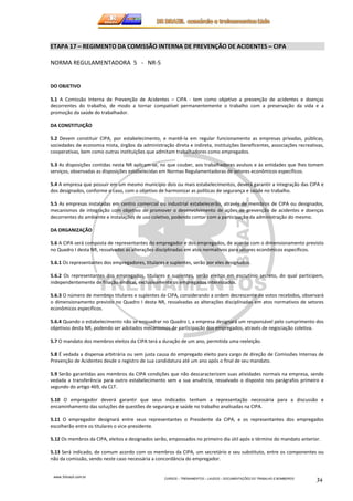 ETAPA 17 – REGIMENTO DA COMISSÃO INTERNA DE PREVENÇÃO DE ACIDENTES – CIPA 
www.3rbrazil.com.br 
CURSOS – TREINAMENTOS – LAUDOS – DOCUMENTAÇÕES DO TRABALHO E BOMBEIROS 34 
NORMA REGULAMENTADORA 5 - NR-5 
DO OBJETIVO 
5.1 A Comissão Interna de Prevenção de Acidentes – CIPA - tem como objetivo a prevenção de acidentes e doenças 
decorrentes do trabalho, de modo a tornar compatível permanentemente o trabalho com a preservação da vida e a 
promoção da saúde do trabalhador. 
DA CONSTITUIÇÃO 
5.2 Devem constituir CIPA, por estabelecimento, e mantê-la em regular funcionamento as empresas privadas, públicas, 
sociedades de economia mista, órgãos da administração direta e indireta, instituições beneficentes, associações recreativas, 
cooperativas, bem como outras instituições que admitam trabalhadores como empregados. 
5.3 As disposições contidas nesta NR aplicam-se, no que couber, aos trabalhadores avulsos e às entidades que lhes tomem 
serviços, observadas as disposições estabelecidas em Normas Regulamentadoras de setores econômicos específicos. 
5.4 A empresa que possuir em um mesmo município dois ou mais estabelecimentos, deverá garantir a integração das CIPA e 
dos designados, conforme o caso, com o objetivo de harmonizar as políticas de segurança e saúde no trabalho. 
5.5 As empresas instaladas em centro comercial ou industrial estabelecerão, através de membros de CIPA ou designados, 
mecanismos de integração com objetivo de promover o desenvolvimento de ações de prevenção de acidentes e doenças 
decorrentes do ambiente e instalações de uso coletivo, podendo contar com a participação da administração do mesmo. 
DA ORGANIZAÇÃO 
5.6 A CIPA será composta de representantes do empregador e dos empregados, de acordo com o dimensionamento previsto 
no Quadro I desta NR, ressalvadas as alterações disciplinadas em atos normativos para setores econômicos específicos. 
5.6.1 Os representantes dos empregadores, titulares e suplentes, serão por eles designados. 
5.6.2 Os representantes dos empregados, titulares e suplentes, serão eleitos em escrutínio secreto, do qual participem, 
independentemente de filiação sindical, exclusivamente os empregados interessados. 
5.6.3 O número de membros titulares e suplentes da CIPA, considerando a ordem decrescente de votos recebidos, observará 
o dimensionamento previsto no Quadro I desta NR, ressalvadas as alterações disciplinadas em atos normativos de setores 
econômicos específicos. 
5.6.4 Quando o estabelecimento não se enquadrar no Quadro I, a empresa designará um responsável pelo cumprimento dos 
objetivos desta NR, podendo ser adotados mecanismos de participação dos empregados, através de negociação coletiva. 
5.7 O mandato dos membros eleitos da CIPA terá a duração de um ano, permitida uma reeleição. 
5.8 É vedada a dispensa arbitrária ou sem justa causa do empregado eleito para cargo de direção de Comissões Internas de 
Prevenção de Acidentes desde o registro de sua candidatura até um ano após o final de seu mandato. 
5.9 Serão garantidas aos membros da CIPA condições que não descaracterizem suas atividades normais na empresa, sendo 
vedada a transferência para outro estabelecimento sem a sua anuência, ressalvado o disposto nos parágrafos primeiro e 
segundo do artigo 469, da CLT. 
5.10 O empregador deverá garantir que seus indicados tenham a representação necessária para a discussão e 
encaminhamento das soluções de questões de segurança e saúde no trabalho analisadas na CIPA. 
5.11 O empregador designará entre seus representantes o Presidente da CIPA, e os representantes dos empregados 
escolherão entre os titulares o vice-presidente. 
5.12 Os membros da CIPA, eleitos e designados serão, empossados no primeiro dia útil após o término do mandato anterior. 
5.13 Será indicado, de comum acordo com os membros da CIPA, um secretário e seu substituto, entre os componentes ou 
não da comissão, sendo neste caso necessária a concordância do empregador. 
 
